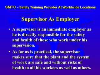 Supervisor As Employer
• A supervisor is an immediate employer as
he is directly responsible for the safety
and health of those who work under his
supervision.
• As far as is practical, the supervisor
makes sure that the plant and the system
of work are safe and without risks of
health to all his workers as well as others.
 