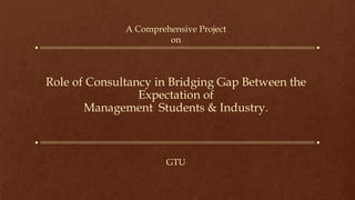 Role of Consultancy in Bridging Gap Between the
Expectation of
Management Students & Industry.
A Comprehensive Project
on
GTU
 