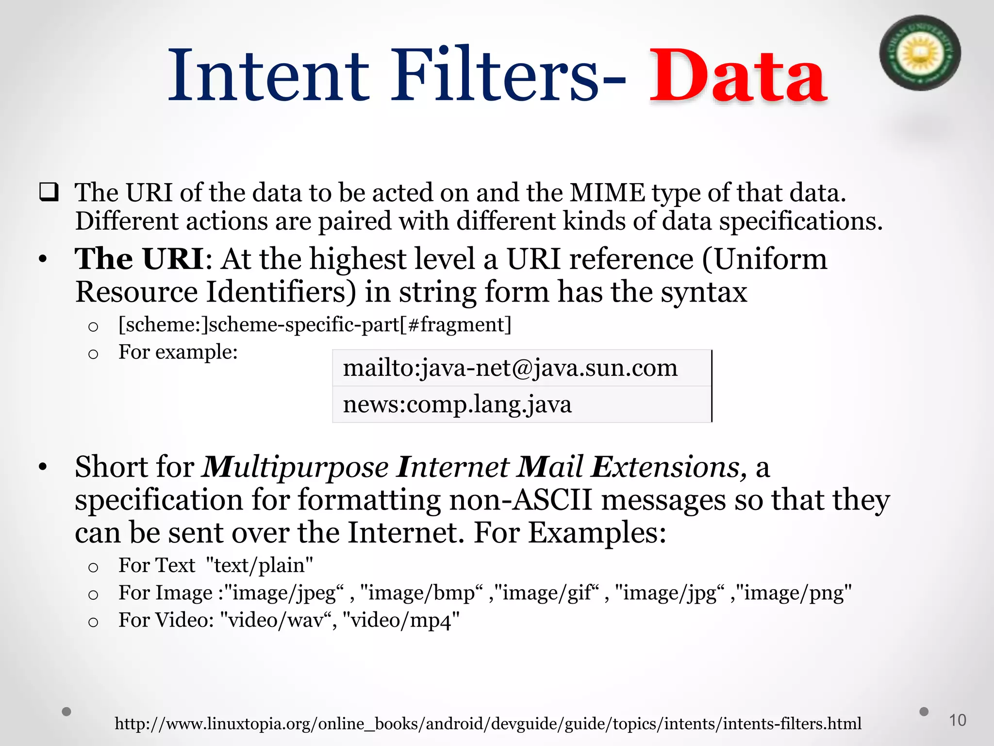Intent Filters- Data
 The URI of the data to be acted on and the MIME type of that data.
Different actions are paired with different kinds of data specifications.
• The URI: At the highest level a URI reference (Uniform
Resource Identifiers) in string form has the syntax
o [scheme:]scheme-specific-part[#fragment]
o For example:
• Short for Multipurpose Internet Mail Extensions, a
specification for formatting non-ASCII messages so that they
can be sent over the Internet. For Examples:
o For Text "text/plain"
o For Image :"image/jpeg“ , "image/bmp“ ,"image/gif“ , "image/jpg“ ,"image/png"
o For Video: "video/wav“, "video/mp4"
10
http://www.linuxtopia.org/online_books/android/devguide/guide/topics/intents/intents-filters.html
mailto:java-net@java.sun.com
news:comp.lang.java
 