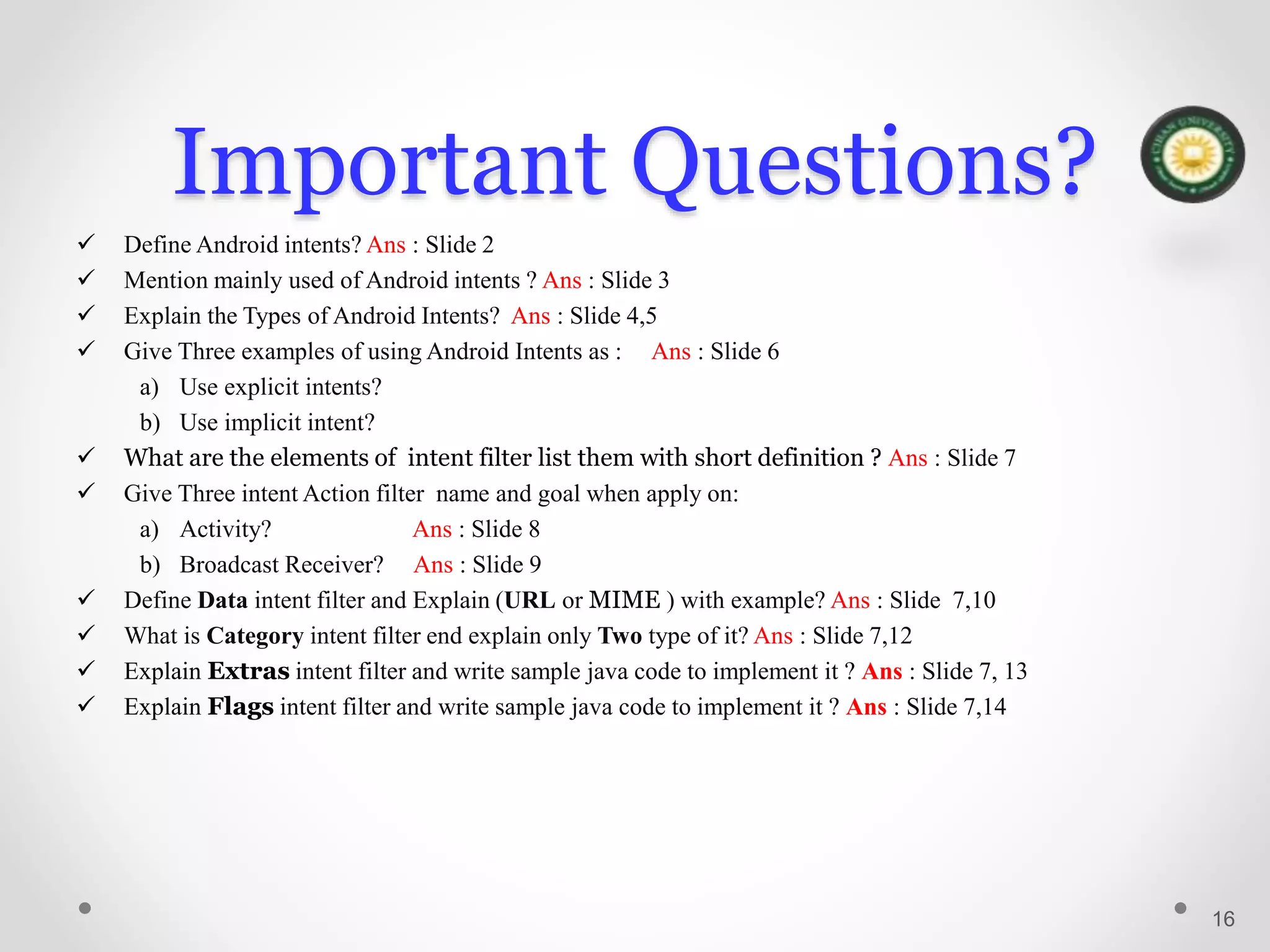 Important Questions?
 Define Android intents? Ans : Slide 2
 Mention mainly used of Android intents ? Ans : Slide 3
 Explain the Types of Android Intents? Ans : Slide 4,5
 Give Three examples of using Android Intents as : Ans : Slide 6
a) Use explicit intents?
b) Use implicit intent?
 What are the elements of intent filter list them with short definition ? Ans : Slide 7
 Give Three intent Action filter name and goal when apply on:
a) Activity? Ans : Slide 8
b) Broadcast Receiver? Ans : Slide 9
 Define Data intent filter and Explain (URL or MIME ) with example? Ans : Slide 7,10
 What is Category intent filter end explain only Two type of it? Ans : Slide 7,12
 Explain Extras intent filter and write sample java code to implement it ? Ans : Slide 7, 13
 Explain Flags intent filter and write sample java code to implement it ? Ans : Slide 7,14
16
 