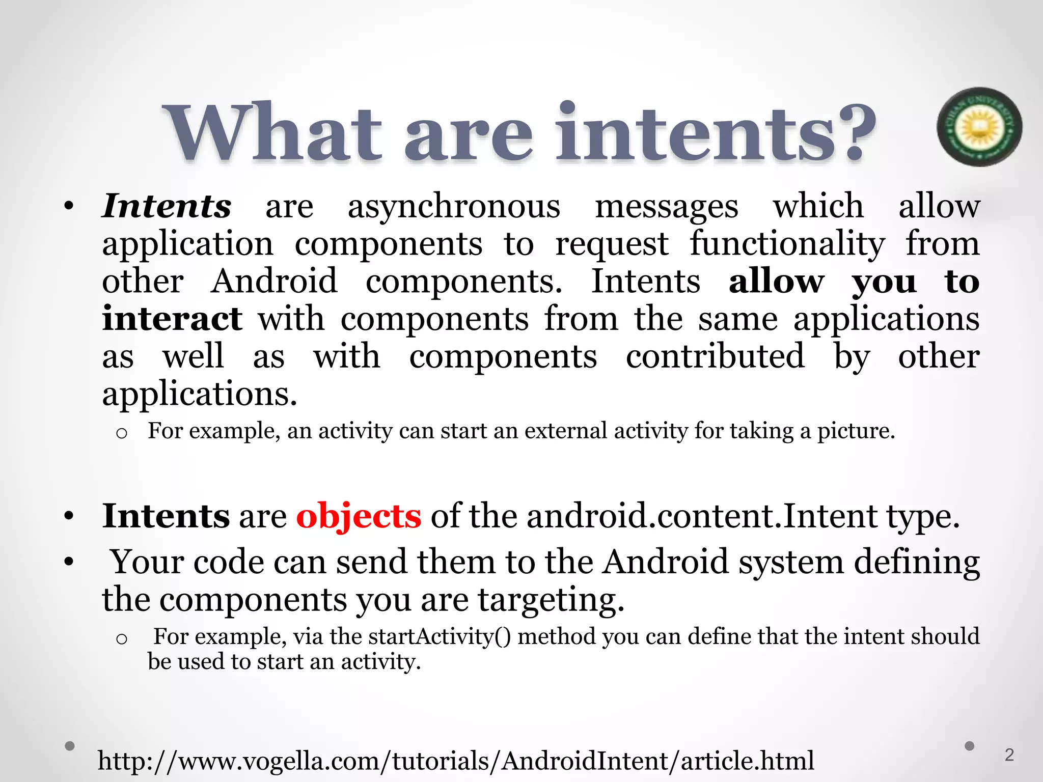 What are intents?
• Intents are asynchronous messages which allow
application components to request functionality from
other Android components. Intents allow you to
interact with components from the same applications
as well as with components contributed by other
applications.
o For example, an activity can start an external activity for taking a picture.
• Intents are objects of the android.content.Intent type.
• Your code can send them to the Android system defining
the components you are targeting.
o For example, via the startActivity() method you can define that the intent should
be used to start an activity.
2
http://www.vogella.com/tutorials/AndroidIntent/article.html
 