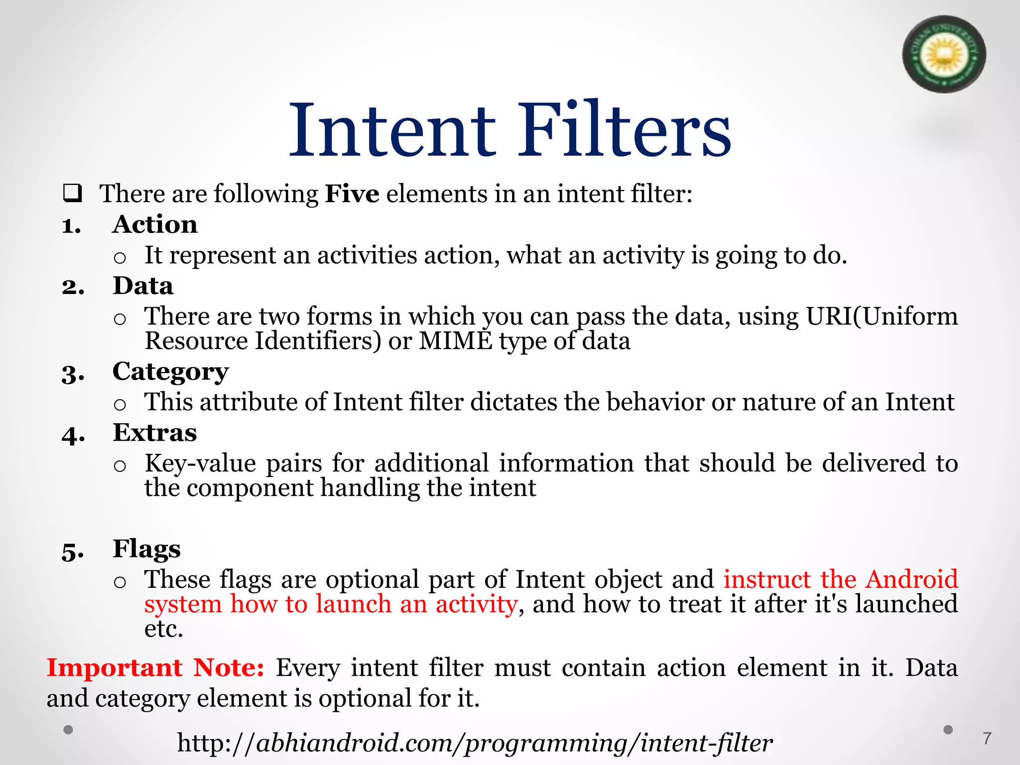 Intent Filters
 There are following Five elements in an intent filter:
1. Action
o It represent an activities action, what an activity is going to do.
2. Data
o There are two forms in which you can pass the data, using URI(Uniform
Resource Identifiers) or MIME type of data
3. Category
o This attribute of Intent filter dictates the behavior or nature of an Intent
4. Extras
o Key-value pairs for additional information that should be delivered to
the component handling the intent
5. Flags
o These flags are optional part of Intent object and instruct the Android
system how to launch an activity, and how to treat it after it's launched
etc.
7
http://abhiandroid.com/programming/intent-filter
Important Note: Every intent filter must contain action element in it. Data
and category element is optional for it.
 