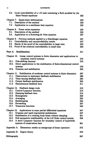 vi CONTENTS
6.3. Local controllability of a 1-D tank containing a fluid modeled by the
Saint-Venant equations 203
Chapter 7. Quasi-static deformations 223
7.1. Description of the method 223
7.2. Application to a semilinear heat equation 225
Chapter 8. Power series expansion 235
8.1. Description of the method 235
8.2. Application to a Korteweg-de Vries equation 237
Chapter 9. Previous methods applied to a Schrodinger equation 247
9.1. Controllability and uncontrollability results 247
9.2. Sketch of the proof of the controllability in large time 252
9.3. Proof of the nonlocal controllability in small time 263
Part 3. Stabilization 271
Chapter 10. Linear control systems in finite dimension and applications to
nonlinear control systems 275
10.1. Pole-shifting theorem 275
10.2. Direct applications to the stabilization of finite-dimensional control
systems 279
10.3. Gramian and stabilization 282
Chapter 11. Stabilization of nonlinear control systems in finite dimension 287
11.1. Obstructions to stationary feedback stabilization 288
11.2. Time-varying feedback laws 295
11.3. Output feedback stabilization 305
11.4. Discontinuous feedback laws 311
Chapter 12. Feedback design tools 313
12.1. Control Lyapunov function 313
12.2. Damping feedback laws 314
12.3. Homogeneity 328
12.4. Averaging 332
12.5. Backstepping 334
12.6. Forwarding 337
12.7. Transverse functions 340
Chapter 13. Applications to some partial differential equations 347
13.1. Gramian and rapid exponential stabilization 347
13.2. Stabilization of a rotating body-beam without damping 351
13.3. Null asymptotic stabilizability of the 2-D Euler control system 356
13.4. A strict Lyapunov function for boundary control of hyperbolic
systems of conservation laws 361
Appendix A. Elementary results on semigroups of linear operators 373
Appendix B. Degree theory 379
Bibliography 397
 