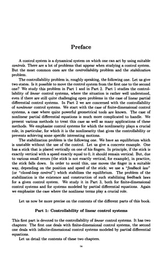 Preface
A control system is a dynamical system on which one can act by using suitable
controls. There are a lot of problems that appear when studying a control system.
But the most common ones are the controllability problem and the stabilization
problem.
The controllability problem is, roughly speaking, the following one. Let us give
two states. Is it possible to move the control system from the first one to the second
one? We study this problem in Part 1 and in Part 2. Part 1 studies the control-
lability of linear control systems, where the situation is rather well understood,
even if there are still quite challenging open problems in the case of linear partial
differential control systems. In Part 2 we are concerned with the controllability
of nonlinear control systems. We start with the case of finite-dimensional control
systems, a case where quite powerful geometrical tools are known. The case of
nonlinear partial differential equations is much more complicated to handle. We
present various methods to treat this case as well as many applications of these
methods. We emphasize control systems for which the nonlinearity plays a crucial
role, in particular, for which it is the nonlinearity that gives the controllability or
prevents achieving some specific interesting motions.
The stabilization problem is the following one. We have an equilibrium which
is unstable without the use of the control. Let us give a concrete example. One
has a stick that is placed vertically on one of his fingers. In principle, if the stick is
exactly vertical with a speed exactly equal to 0, it should remain vertical. But, due
to various small errors (the stick is not exactly vertical, for example), in practice,
the stick falls down. In order to avoid this, one moves the finger in a suitable
way, depending on the position and speed of the stick; we use a "feedback law"
(or "closed-loop control") which stabilizes the equilibrium. The problem of the
stabilization is the existence and construction of such stabilizing feedback laws
for a given control system. We study it in Part 3, both for finite-dimensional
control systems and for systems modeled by partial differential equations. Again
we emphasize the case where the nonlinear terms play a crucial role.
Let us now be more precise on the contents of the different parts of this book.
Part 1: Controllability of linear control systems
This first part is devoted to the controllability of linear control systems. It has two
chapters: The first one deals with finite-dimensional control systems, the second
one deals with infinite-dimensional control systems modeled by partial differential
equations.
Let us detail the contents of these two chapters.
ix
 