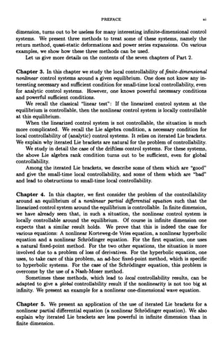 PREFACE xi
dimension, turns out to be useless for many interesting infinite-dimensional control
systems. We present three methods to treat some of these systems, namely the
return method, quasi-static deformations and power series expansions. On various
examples, we show how these three methods can be used.
Let us give more details on the contents of the seven chapters of Part 2.
Chapter 3. In this chapter we study the local controllability of finite-dimensional
nonlinear control systems around a given equilibrium. One does not know any in-
teresting necessary and sufficient condition for small-time local controllability, even
for analytic control systems. However, one knows powerful necessary conditions
and powerful sufficient conditions.
We recall the classical "linear test": If the linearized control system at the
equilibrium is controllable, then the nonlinear control system is locally controllable
at this equilibrium.
When the linearized control system is not controllable, the situation is much
more complicated. We recall the Lie algebra condition, a necessary condition for
local controllability of (analytic) control systems. It relies on iterated Lie brackets.
We explain why iterated Lie brackets are natural for the problem of controllability.
We study in detail the case of the driftless control systems. For these systems,
the above Lie algebra rank condition turns out to be sufficient, even for global
controllability.
Among the iterated Lie brackets, we describe some of them which are "good"
and give the small-time local controllability, and some of them which are "bad"
and lead to obstructions to small-time local controllability.
Chapter 4. In this chapter, we first consider the problem of the controllability
around an equilibrium of a nonlinear partial differential equation such that the
linearized control system around the equilibrium is controllable. In finite dimension,
we have already seen that, in such a situation, the nonlinear control system is
locally controllable around the equilibrium. Of course in infinite dimension one
expects that a similar result holds. We prove that this is indeed the case for
various equations: A nonlinear Korteweg-de Vries equation, a nonlinear hyperbolic
equation and a nonlinear Schrodinger equation. For the first equation, one uses
a natural fixed-point method. For the two other equations, the situation is more
involved due to a problem of loss of derivatives. For the hyperbolic equation, one
uses, to take care of this problem, an ad-hoc fixed-point method, which is specific
to hyperbolic systems. For the case of the Schrodinger equation, this problem is
overcome by the use of a Nash-Moser method.
Sometimes these methods, which lead to local controllability results, can be
adapted to give a global controllability result if the nonlinearity is not too big at
infinity. We present an example for a nonlinear one-dimensional wave equation.
Chapter 5. We present an application of the use of iterated Lie brackets for a
nonlinear partial differential equation (a nonlinear Schrodinger equation). We also
explain why iterated Lie brackets are less powerful in infinite dimension than in
finite dimension.
 