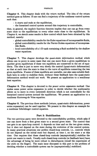 xii PREFACE
Chapter 6. This chapter deals with the return method. The idea of the return
method goes as follows: If one can find a trajectory of the nonlinear control system
such that:
- it starts and ends at the equilibrium,
- the linearized control system around this trajectory is controllable,
then, in general, the implicit function theorem implies that one can go from every
state close to the equilibrium to every other state close to the equilibrium. In
Chapter 6, we sketch some results in flow control which have been obtained by this
method, namely:
- global controllability results for the Euler equations of incompressible fluids,
- global controllability results for the Navier-Stokes equations of incompress-
ible fluids,
- local controllability of a 1-D tank containing a fluid modeled by the shallow
water equations.
Chapter 7. This chapter develops the quasi-static deformation method, which
allows one to prove in some cases that one can move from a given equilibrium to
another given equilibrium if these two equilibria are connected in the set of equi-
libria. The idea is just to move very slowly the control (quasi-static deformation)
so that at each time the state is close to the curve of equilibria connecting the two
given equilibria. If some of these equilibria are unstable, one also uses suitable feed-
back laws in order to stabilize them; without these feedback laws the quasi-static
deformation method would not work. We present an application to a semilinear
heat equation.
Chapter 8. This chapter is devoted to the power series expansion method: One
makes some power series expansion in order to decide whether the nonlinearity
allows us to move in every (oriented) direction which is not controllable for the
linearized control system around the equilibrium. We present an application to a
nonlinear Korteweg-de Vries equation.
Chapter 9. The previous three methods (return, quasi-static deformations, power
series expansion) can be used together. We present in this chapter an example for
a nonlinear Schrodinger control equation.
Part 3: Stabilization
The two previous parts were devoted to the controllability problem, which asks if
one can move from a first given state to a second given state. The control that
one gets is an open-loop control: it depends on time and on the two given states,
but it does not depend on the state during the evolution of the control system.
In many practical situations one prefers closed-loop controls, i.e., controls which
do not depend on the initial state but depend, at time t, on the state x at this
time. One requires that these closed-loop controls (asymptotically) stabilize the
point one wants to reach. Usually such closed-loop controls (or feedback laws) have
the advantage of being be more robust to disturbances (recall the experiment of
the stick on the finger). The main issue discussed in this part is the problem of
deciding whether a controllable system can be (asymptotically) stabilized.
 
