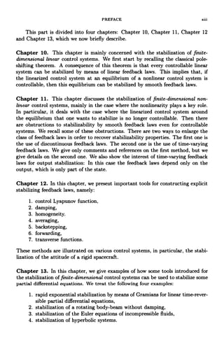 PREFACE xiii
This part is divided into four chapters: Chapter 10, Chapter 11, Chapter 12
and Chapter 13, which we now briefly describe.
Chapter 10. This chapter is mainly concerned with the stabilization of finite-
dimensional linear control systems. We first start by recalling the classical pole-
shifting theorem. A consequence of this theorem is that every controllable linear
system can be stabilized by means of linear feedback laws. This implies that, if
the linearized control system at an equilibrium of a nonlinear control system is
controllable, then this equilibrium can be stabilized by smooth feedback laws.
Chapter 11. This chapter discusses the stabilization of finite-dimensional non-
linear control systems, mainly in the case where the nonlinearity plays a key role.
In particular, it deals with the case where the linearized control system around
the equilibrium that one wants to stabilize is no longer controllable. Then there
are obstructions to stabilizability by smooth feedback laws even for controllable
systems. We recall some of these obstructions. There are two ways to enlarge the
class of feedback laws in order to recover stabilizability properties. The first one is
the use of discontinuous feedback laws. The second one is the use of time-varying
feedback laws. We give only comments and references on the first method, but we
give details on the second one. We also show the interest of time-varying feedback
laws for output stabilization: In this case the feedback laws depend only on the
output, which is only part of the state.
Chapter 12. In this chapter, we present important tools for constructing explicit
stabilizing feedback laws, namely:
1. control Lyapunov function,
2. damping,
3. homogeneity.
4. averaging,
5. backstepping,
6. forwarding,
7. transverse functions.
These methods are illustrated on various control systems, in particular, the stabi-
lization of the attitude of a rigid spacecraft.
Chapter 13. In this chapter, we give examples of how some tools introduced for
the stabilization of finite-dimensional control systems can be used to stabilize some
partial differential equations. We treat the following four examples:
1. rapid exponential stabilization by means of Gramians for linear time-rever-
sible partial differential equations,
2. stabilization of a rotating body-beam without damping,
3. stabilization of the Euler equations of incompressible fluids,
4. stabilization of hyperbolic systems.
 