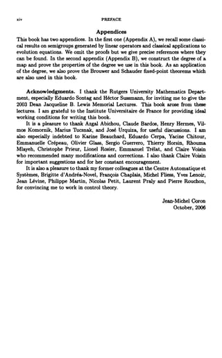 xiv PREFACE
Appendices
This book has two appendices. In the first one (Appendix A), we recall some classi-
cal results on semigroups generated by linear operators and classical applications to
evolution equations. We omit the proofs but we give precise references where they
can be found. In the second appendix (Appendix B), we construct the degree of a
map and prove the properties of the degree we use in this book. As an application
of the degree, we also prove the Brouwer and Schauder fixed-point theorems which
are also used in this book.
Acknowledgments. I thank the Rutgers University Mathematics Depart-
ment, especially Eduardo Sontag and Hector Sussmann, for inviting me to give the
2003 Dean Jacqueline B. Lewis Memorial Lectures. This book arose from these
lectures. I am grateful to the Institute Universitaire de France for providing ideal
working conditions for writing this book.
It is a pleasure to thank Azgal Abichou, Claude Bardos, Henry Hermes, Vil-
mos Komornik, Marius Tucsnak, and Jose Urquiza, for useful discussions. I am
also especially indebted to Karine Beauchard, Eduardo Cerpa, Yacine Chitour,
Emmanuelle Crepeau, Olivier Glass, Sergio Guerrero, Thierry Horsin, Rhouma
Mlayeh, Christophe Prieur, Lionel Rosier, Emmanuel Trelat, and Claire Voisin
who recommended many modifications and corrections. I also thank Claire Voisin
for important suggestions and for her constant encouragement.
It is also a pleasure to thank my former colleagues at the Centre Automatique et
Systemes, Brigitte d'Andrea^Novel, Frangois Chaplais, Michel Fliess, Yves Lenoir,
Jean Levine, Philippe Martin, Nicolas Petit, Laurent Praly and Pierre Rouchon,
for convincing me to work in control theory.
Jean-Michel Coron
October, 2006
 