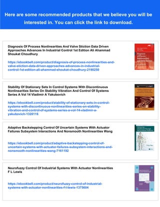 Here are some recommended products that we believe you will be
interested in. You can click the link to download.
Diagnosis Of Process Nonlinearities And Valve Stiction Data Driven
Approaches Advances In Industrial Control 1st Edition Ali Ahammad
Shoukat Choudhury
https://ebookbell.com/product/diagnosis-of-process-nonlinearities-and-
valve-stiction-data-driven-approaches-advances-in-industrial-
control-1st-edition-ali-ahammad-shoukat-choudhury-2190250
Stability Of Stationary Sets In Control Systems With Discontinuous
Nonlinearities Series On Stability Vibration And Control Of Systems
Series A Vol 14 Vladimir A Yakubovich
https://ebookbell.com/product/stability-of-stationary-sets-in-control-
systems-with-discontinuous-nonlinearities-series-on-stability-
vibration-and-control-of-systems-series-a-vol-14-vladimir-a-
yakubovich-1320116
Adaptive Backstepping Control Of Uncertain Systems With Actuator
Failures Subsystem Interactions And Nonsmooth Nonlinearities Wang
https://ebookbell.com/product/adaptive-backstepping-control-of-
uncertain-systems-with-actuator-failures-subsystem-interactions-and-
nonsmooth-nonlinearities-wang-7161192
Neurofuzzy Control Of Industrial Systems With Actuator Nonlinearities
F L Lewis
https://ebookbell.com/product/neurofuzzy-control-of-industrial-
systems-with-actuator-nonlinearities-f-l-lewis-1375604
 