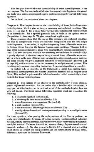 This first part is devoted to the controllability of linear control systems. It has
two chapters: The first one deals with finite-dimensional control systems, the second
one deals with infinite-dimensional control systems modeled by partial differential
equations.
Let us detail the contents of these two chapters.
Chapter 1. This chapter focuses on the controllability of linear finite-dimensional
control systems. We first give an integral necessary and sufficient condition (The-
orem 1.11 on page 6) for a linear time-varying finite-dimensional control system
to be controllable. For a special quadratic cost, it leads to the optimal control
(Proposition 1.13 on page 8). We give examples of applications.
These examples show that the use of this necessary and sufficient condition
can lead to computations which are somewhat complicated even for very simple
control systems. In particular, it requires integrating linear differential equations.
In Section 1.3 we first give the famous Kalman rank condition (Theorem 1.16 on
page 9) for the controllability of linear time-invariant finite-dimensional control sys-
tems. This new condition, which is also necessary and sufficient for controllability,
is purely algebraic; it does not require integrations of linear differential equations.
We turn then to the case of linear time-varying finite-dimensional control systems.
For these systems we give a sufficient condition for controllability (Theorem 1.18
on page 11), which turns out to be also necessary for analytic control systems. This
condition only requires computing derivatives. Again no integrations are needed.
In Section 1.4, we describe, in the framework of linear time-varying finite-
dimensional control systems, the Hilbert Uniqueness Method, due to Jacques-Louis
Lions. This method is quite useful in infinite dimension to find numerically optimal
controls for linear control systems.
Chapter 2. The subject of this chapter is the controllability of some classical
partial differential equations. For the reader who is familiar with this subject, a
large part of this chapter can be omitted; most of the methods detailed here are
very well known. The linear partial differential equations which are treated are the
following:
1. a transport equation (Section 2.1),
2. a Korteweg-de Vries equation (Section 2.2),
3. a one-dimensional wave equation (Section 2.4),
4. a heat equation (Section 2.5),
5. a one-dimensional Schrodinger equation (Section 2.6),
6. a family of one-dimensional heat equations depending on a small parameter
(Section 2.7).
For these equations, after proving the well-posedness of the Cauchy problem, we
study their controllability by means of various methods (explicit method, extension
method, duality between controllability and observability, observability inequalities,
multiplier method, Carleman inequalities, moment theory, Laplace transform and
harmonic analysis ...). We also present in Section 2.3 a classical abstract setting
which allows us to treat the well-posedness and the controllability of many partial
differential equations in the same framework.
 