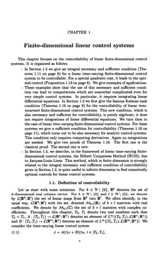 CHAPTER 1
Finite-dimensional linear control systems
This chapter focuses on the controllability of linear finite-dimensional control
systems. It is organized as follows.
- In Section 1.2 we give an integral necessary and sufficient condition (The-
orem 1.11 on page 6) for a linear time-varying finite-dimensional control
system to be controllable. For a special quadratic cost, it leads to the opti-
mal control (Proposition 1.13 on page 8). We give examples of applications.
- These examples show that the use of this necessary and sufficient, condi-
tion can lead to computations which are somewhat complicated even for
very simple control systems. In particular, it requires integrating linear
differential equations. In Section 1.3 we first give the famous Kalman rank
condition (Theorem 1.16 on page 9) for the controllability of linear time-
invariant finite-dimensional control systems. This new condition, which is
also necessary and sufficient for controllability, is purely algebraic; it does
not require integrations of linear differential equations. We turn then to
the case of linear time-varying finite-dimensional control systems. For these
systems we give a sufficient condition for controllability (Theorem 1.18 on
page 11), which turns out to be also necessary for analytic control systems.
This condition only requires computing derivatives. Again no integrations
are needed. We give two proofs of Theorem 1.18. The first one is the
classical proof. The second one is new.
- In Section 1.4, we describe, in the framework of linear time-varying finite-
dimensional control systems, the Hilbert Uniqueness Method (HUM), due
to Jacques-Louis Lions. This method, which in finite dimension is strongly
related to the integral necessary and sufficient condition of controllability
given in Section 1.2, is quite useful in infinite dimension to find numerically
optimal controls for linear control systems.
1.1. Definition of controllability
Let us start with some notations. For k E N  {0}, Rk denotes the set of
k-dimensional real column vector. For k E N  {O} and I E N  (0), we denote
by £(R'; R') the set of linear maps from Rk into R. We often identify, in the
usual way, £(R';R') with the set, denoted Mk,i(R), of k x I matrices with real
coefficients. We denote by Mk,i(C) the set of k x I matrices with complex co-
efficients. Throughout this chapter, To, Ti denote two real numbers such that
To < T1, A : (TO,T1) -* C(R";R") denotes an element of L' ((TO, Tj);,C(Rn; R"))
and B : (TO,Ti) L(Rm;R") denotes an element of L°°((To,T1);L(Rm;R")). We
consider the time-varying linear control system
(1.1) i=A(t)x+B(t)u, t E [To, T1],
3
 
