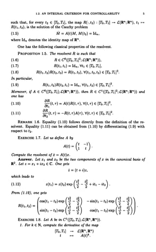 1.2. AN INTEGRAL CRITERION FOR CONTROLLABILITY 5
such that, for every t2 E [To, T1], the map R(-, t2) : [TO,T1] - G(R";R"), tj
R(t1, t2), is the solution of the Cauchy problem
(1.5) M = A(t)M, M(t2) = Id",
where Id,, denotes the identity map of R".
One has the following classical properties of the resolvent.
PROPOSITION 1.5. The resolvent R is such that
(1.6) R E Co([To,Ti]2;.C(R";R")),
(1.7) R(t1, t1) = Idn, Vt1 E [To,T1],
(1.8) R(t1, t2) R(t2, t3) = R(t1, t3), V(t 1, t2, t3) E [To, T1]3.
In particular,
(1.9) R(t1, t2)R(t2, t1) = Idn, d(tl, t2) E [To, T1]2.
Moreover, if A E C°([To,Tl];G(R";R")), then R E C1([To,Tl]2;I(R";R")) and
one has
(1.10) (t, r) = A(t)R(t,-r), d(t,T) E [TO,T1]2,
(1.11) 2(t,r) _ -R(t,T)A(T),V(t,T) C- [TO, T11'.
REMARK 1.6. Equality (1.10) follows directly from the definition of the re-
solvent. Equality (1.11) can be obtained from (1.10) by differentiating (1.9) with
respect to t2.
EXERCISE 1.7. Let us define A by
A(t) = (1 tl)
Compute the resolvent of i = A(t)x.
Answer. Let x1 and X2 be the two components of x in the canonical basis of
R2. Let z = x1 + ix2 E C. One gets
z = (t + i)z,
which leads to
(1.12) z(t1) = z(t2) exp (2 - 2 + it1 - it2) .
From (1.12), one gets
cos(tl - t2)
R(tl, t2) =
sin(tl - t2)
EXERCISE 1.8. Let A be in C1([To,TI];G(R",R")).
1. For k E N, compute the derivative of the map
[To,T1] C(R",R")
t ,.. A(t)k.
 