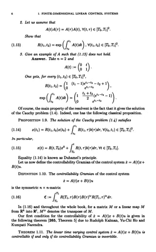 6 1. FINITE-DIMENSIONAL LINEAR CONTROL SYSTEMS
2. Let us assume that
A(t)A(r) = A(r)A(t), V(t, T) E [TO,T1]2.
Show that
(1.13) R(t1, t2) = exp Ut2
A(t)dt)
, V(t1, t2) E [To, Ti]2.
e
3. Give an example of A such that (1.13) does not hold.
Answer. Take n = 2 and
/
A(t) :=
0 t
I 0 1 .
One gets, for every (t1it2) E [To,T1]2,
_ (1 (t1 - 1)etl-t3 - t2 + 1)
R(t1, t2) - 0 eti-h
t
t
t, 2 (et, -tz - 1)
1 +
1
exp
(112
A(t)dt) 2
0 etc-ta
Of course, the main property of the resolvent is the fact that it gives the solution
of the Cauchy problem (1.4). Indeed, one has the following classical proposition.
PROPOSITION 1.9. The solution of the Cauchy problem (1.4) satisfies
(1.14) x(t1) = R(t1,to)x(to)+ f
tl
R(t1,r)b(r)dr, V(to,t1) E [To,T1]2
to
In particular,
R(t, r)b(r)dr, Vt E [To,T1].
(1.15) x(t) = R(t,To)x° +J
o
Equality (1.14) is known as Duhamel's principle.
Let us now define the controllability Gramian of the control system i = A(t)x+
B(t)u.
DEFINITION 1.10. The controllability Gramian of the control system
i = A(t)x + B(t)u
is the symmetric n x n-matrix
T
(1.16) 4r:=
J
R(TI, r)B(r)B(r)t`R(T1i r)t`dr.
To
In (1.16) and throughout the whole book, for a matrix M or a linear map M
from R' into RI, Mtr denotes the transpose of M.
Our first condition for the controllability of i = A(t)x + B(t)u is given in
the following theorem [265, Theorem 5] due to Rudolph Kalman, Yu-Chi Ho and
Kumpati Narendra.
THEOREM 1.11. The linear time varying control system i = A(t)x + B(t)u is
controllable if and only if its controllability Gramian is invertible.
 