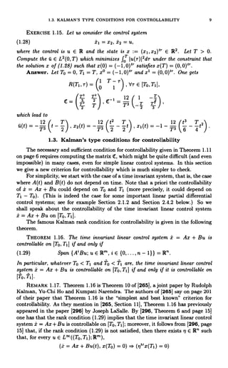 1.3. KALMAN'S TYPE CONDITIONS FOR CONTROLLABILITY 9
EXERCISE 1.15. Let us consider the control system
(1.28) i1 = x2, i2 = U,
where the control is u E R and the state is x := (x1ix2)t E R2. Let T > 0.
Compute the u E L'(0, T) which minimizes f0 Ju(r)12dr under the constraint that
the solution x of (1.28) such that x(0) _ (-1,0)tr satisfies x(T) = (0,0)Ir
Answer. Let To = 0, T1 = T, xo = (-1 0)t' and x1 = (0, 0)tr. One gets
R(Tj,r) =
1 T-7-
0 1 tlr E [To,T,
T2 T2
1
12
C
1 -T/
= T7 2 3 _T T ,
2 T T 2 s
which lead to
12 T 12 /t2 T  12 ft3 T 
u(t)7,3t- 2 I,xs(t)7,31 2 - 2t1x1(t)=-1-7,31 6 - 4t21.
1.3. Kalman's type conditions for controllability
The necessary and sufficient condition for controllability given in Theorem 1.11
on page 6 requires computing the matrix Ir, which might be quite difficult (and even
impossible) in many cases, even for simple linear control systems. In this section
we give a new criterion for controllability which is much simpler to check.
For simplicity, we start with the case of a time invariant system, that is, the case
where A(t) and B(t) do not depend on time. Note that a priori the controllability
of x = Ax + Bu could depend on To and T1 (more precisely, it could depend on
T1 - To). (This is indeed the case for some important linear partial differential
control systems; see for example Section 2.1.2 and Section 2.4.2 below.) So we
shall speak about the controllability of the time invariant linear control system
Ax + Bu on [To, T1].
The famous Kalman rank condition for controllability is given in the following
theorem.
THEOREM 1.16. The time invariant linear control system i = Ax + Bu is
controllable on [To, Ti] if and only if
(1.29) Span {A'Bu;uElRr,iE{0,...,n-1}}=R".
In particular, whatever To < T1 and to < T1 are, the time invariant linear control
system i = Ax + Bu is controllable on [To,T1] if and only if it is controllable on
[To, Ti ]
REMARK 1.17. Theorem 1.16 is Theorem 10 of [265], a joint paper by Rudolph
Kalman, Yu-Chi Ho and Kumpati Narendra. The authors of [265] say on page 201
of their paper that Theorem 1.16 is the "simplest and best known" criterion for
controllability. As they mention in [265, Section 11], Theorem 1.16 has previously
appeared in the paper [296] by Joseph LaSalle. By [296, Theorem 6 and page 15]
one has that the rank condition (1.29) implies that the time invariant linear control
system ± = Ax + Bu is controllable on [To, Ti]; ]; moreover, it follows from [296, page
151 that, if the rank condition (1.29) is not satisfied, then there exists rl E R' such
that, for every u E L' ((To, TI); R'),
(th = Ax + Bu(t), x(To) = 0) . (rltrx(T1) = 0)
 