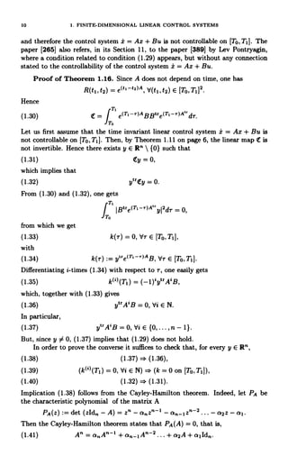 10 1. FINITE-DIMENSIONAL LINEAR CONTROL SYSTEMS
and therefore the control system i = Ax + Bu is not controllable on (TO, T11. The
paper [265] also refers, in its Section 11, to the paper [389] by Lev Pontryagin,
where a condition related to condition (1.29) appears, but without any connection
stated to the controllability of the control system i = Ax + Bu.
Proof of Theorem 1.16. Since A does not depend on time, one has
R(t1,t2) = e(h -e2)A, d(t1,t2) E [To, T1]2.
Hence
T
(1.30) = J e(Ti--)ABBtre(T1-r)A"dT.
To
Let us first assume that the time invariant linear control system i = Ax + Bu is
not controllable on [To,T1]. Then, by Theorem 1.11 on page 6, the linear map It is
not invertible. Hence there exists y E R"  {0} such that
(1.31) Ity=0,
which implies that
(1.32) ytr(Ey = 0.
From (1.30) and (1.32), one gets
IT.'
from which we get
,
IBtre(T1-r)A"yl2dr = 0,
(1.33) k(r) = 0, tlr E [To,T1],
with
(1.34) k(r) := ytre(T,-r)AB, Yr E [To,T1].
Differentiating i-times (1.34) with respect to r, one easily gets
(1.35) k(')(T1) = (-1)iytrAiB,
which, together with (1.33) gives
(1.36) ytrA'B = 0, Vi E N.
In particular,
(1.37) ytrA'B = 0, Vi E {0, ... , n. - 1}.
But, since y 54 0, (1.37) implies that (1.29) does not hold.
In order to prove the converse it suffices to check that, for every y E R",
(1.38) (1.37) (1.36),
(1.39) (k(')(T1) = 0, Vi E N) = (k = 0 on [To,TiJ),
(1.40) (1.32) (1.31).
Implication (1.38) follows from the Cayley-Hamilton theorem. Indeed, let PA be
the characteristic polynomial of the matrix A
PA(z) := det (zld" - A) = z" - a."z"-I - an-1z"-2 ... - a2Z - a1.
Then the Cayley-Hamilton theorem states that PA(A) = 0, that is,
(1.41) An = or"-IA n-2 ... + a2A + a1ld".
 