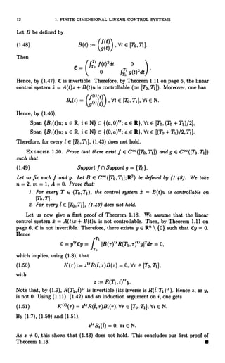 12 1. FINITE-DIMENSIONAL LINEAR CONTROL SYSTEMS
Let B be defined by
(1.48)
Then
(t)2dt 0
0 f"` g(t)2dt
Hence, by (1.47), C is invertible. Therefore, by Theorem 1.11 on page 6, the linear
control system i = A(t)x + B(t)u is controllable (on [To, T11). Moreover, one has
B,(t)
= (9t)) ,
et E [TO, T, ], Vi E N.
Hence, by (1.46),
Span {B;(t)u; u E R, i E N} C {(a, 0)t'; a E R), Vt E [To, (To + T1)/2],
Span {B,(t)u; u E R, i E N) c {(0,a)tr; a E R}, Vt E [(To+T1)/2,T1].
Therefore, for every t E [To,T1], (1.43) does not hold.
EXERCISE 1.20. Prove that there exist f E C°°([To,T1]) and g E C°°([To,T1])
such that
(1.49) Support f fl Support g = {To}.
Let us fix such f and g. Let B E C00([To,T1];R2) be defined by (1.48). We take
n = 2, m = 1, A = 0. Prove that:
1. For every T E (To,T1), the control system -b = B(t)u is controllable on
[TO,T].
2. For every t E [To, Ti], (1.43) does not hold.
Let us now give a first proof of Theorem 1.18. We assume that the linear
control system i = A(t)x + B(t)u is not controllable. Then, by Theorem 1.11 on
page 6, (E is not invertible. Therefore, there exists y E R"  {0) such that ity = 0.
Hence
T,
0 = ytr1ty = r IB(r)trR(Ti, r)1,yj2d, = 0,
T.
which implies, using (1.8), that
(1.50) K(r) := ztrR(t,r)B(r) = 0, dr E [TO,T1],
with
z := R(Ti, `ltry.
Note that, by (1.9), R(T1i t)t` is invertible (its inverse is R(t, T1)tr). Hence z, as y,
is not 0. Using (1.11), (1.42) and an induction argument on i, one gets
(1.51) K(t)(r) = ztrR(i,r)B;(r),` T E [To,TI], Vi E N.
By (1.7), (1.50) and (1.51),
Vt E [To, T1].
B(t) :_
9(t)/
T-
f
fT°
ztrB;(t)=0,ViEN.
As z 34 0, this shows that (1.43) does not hold. This concludes our first proof of
Theorem 1.18.
 