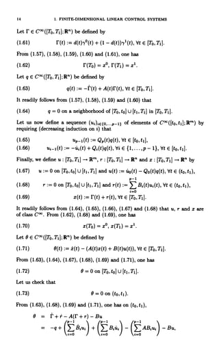 14 1. FINITE-DIMENSIONAL LINEAR CONTROL SYSTEMS
Let r E C°°([T0,Ti];R") be defined by
(1.61) r(t) := d(t)y°(t) + (1 - d(t)),y'(t), Vt E [To, T1].
From (1.57), (1.58), (1.59), (1.60) and (1.61), one has
(1.62) r(To) = x°, r(T1) = x'.
Let q E C°O([To,TI];R") be defined by
(1.63) q(t) :_ -f(t) + A(t)r(t), Vt E [To,Ti].
It readily follows from (1.57), (1.58), (1.59) and (1.60) that
(1.64) q = 0 on a neighborhood of [To, to] U [t1, TI I in [TO, T,
Let us now define a sequence (ui)tE{o,...,1-1} of elements of C°O([to,tl];Rm) by
requiring (decreasing induction on i) that
(1.65) uP-1(t) := QP(t)q(t), Vt E [to, t1],
(1.66) ui-1(t) := -ut(t)+Qo(t)q(t),Vi E {1,...,p- 1},Vt E [to,ti].
Finally, we define u : [To,T,J R"`, r : [To,TI] R' and x : [TO, T, I --+ R' by
(1.67) u := 0 on [To, to) U [t1, T1] and u(t) := fto(t) - Qo(t)q(t), Vt E (to, ti),
P-1
(1.68) r := 0 on [To, to] U [t1, T1] and r(t) E B;(t)ui(t), Vt E (to, ti),
i=o
(1.69) x(t) := r(t) + r(t), Vt E [TO, Ti].
It readily follows from (1.64), (1.65), (1.66), (1.67) and (1.68) that u, r and x are
of class Cl*. From (1.62), (1.68) and (1.69), one has
(1.70) x(To) = x°, x(Ti) = x1.
Let 0 E C°°([To,TI];R") be defined by
(1.71) 0(t) :=±(t) - (A(t)x(t) + B(t)u(t)), Vt E [To, Ti].
From (1.63), (1.64), (1.67), (1.68), (1.69) and (1.71), one has
(1.72) 9=O on [To, to] U [ti, TI].
Let us check that
(1.73) 0 = 0 on (to, t1).
From (1.63), (1.68), (1.69) and (1.71), one has on (to, ti),
0 = t+r-A(r+r)-Bu
p-1 p-1 p-1
= -q + (EBu) + (>sui) - (>ABu) - Bu,
 