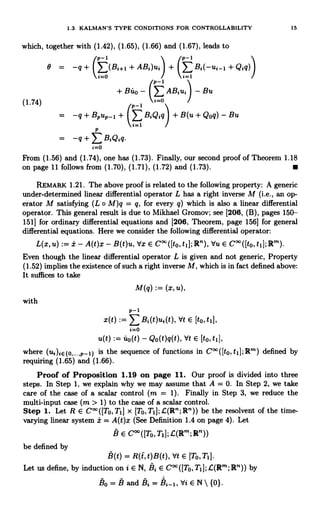 1.3. KALMAN'S TYPE CONDITIONS FOR CONTROLLABILITY 15
which, together with (1.42), (1.65), (1.66) and (1.67), leads to
(p-1 p-1
e = -q + I E(Bi+l + ABi)ui + Bi(-ui_l + Qiq)
.=o i=1
P-1
+ Bito - (>AB1u1) - Bu
(1.74) i=0
p-1
-q + Bpup_1 + ( BiQiq ) + B(u + Qoq) - Bu
i=1
P
_ -q + E BiQiq
i=o
From (1.56) and (1.74), one has (1.73). Finally, our second proof of Theorem 1.18
on page 11 follows from (1.70), (1.71), (1.72) and (1.73).
REMARK 1.21. The above proof is related to the following property: A generic
under-determined linear differential operator L has a right inverse M (i.e., an op-
erator M satisfying (L o M)q = q, for every q) which is also a linear differential
operator. This general result is due to Mikhael Gromov; see [206, (B), pages 150-
151] for ordinary differential equations and [206, Theorem, page 156] for general
differential equations. Here we consider the following differential operator:
L(x, u) := i - A(t)x - B(t)u, Vx E C°`([to, t1]; R"), Vu E C°°([to, t1]; ]R'").
Even though the linear differential operator L is given and not generic, Property
(1.52) implies the existence of such a right inverse M, which is in fact defined above:
It suffices to take
M(q) := (x, u),
with
P-I
x(t) > Bi(t)ui(t), Vt E [to, t1],
i=0
u(t) := uo(t) - Qo(t)q(t), Vt E [to, tl],
where (ui)iE{0....,p-1} is the sequence of functions in C°°([t0,t1];R'") defined by
requiring (1.65) and (1.66).
Proof of Proposition 1.19 on page 11. Our proof is divided into three
steps. In Step 1, we explain why we may assume that A = 0. In Step 2, we take
care of the case of a scalar control (m = 1). Finally in Step 3, we reduce the
multi-input case (m > 1) to the case of a scalar control.
Step 1. Let R E C°°([T0,T1] x [To,T1];L(R";]R")) be the resolvent of the time-
varying linear system a = A(t)x (See Definition 1.4 on page 4). Let
B E C°°([To,TI];L(Rm;R"))
be defined by
B(t) = R(t,t)B(t), Vt E [T0,T1].
Let us define, by induction on i E N, Bi E C' ([To, T, 1; L(Rn; R")) by
BO=Band B1=h2_1,ViEN{0}.
 