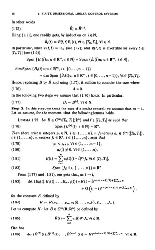 16 1. FINITE-DIMENSIONAL LINEAR CONTROL SYSTEMS
In other words
(1.75) Bi = B(').
Using (1.11), one readily gets, by induction on i E N,
Bi(t) = R(t,t)Bi(t), Vt E [TO, TI 1, Vi E N.
In particular, since R(t, i) = Idn (see (1.7)) and R(t, t) is invertible for every t E
[To, T11 (see (1.9)),
Span {Bi(t)u;uERm,iENJ =Span {Bi(t)u;uER'n,iEN),
dim Span {B,(t)u; u E R'n, i E {0,...,n- 1}}
= dim Span {Si(t)u; u E Rm, i E {0,..., n - 1}}, Vt E [To, T1].
Hence, replacing B by b and using (1.75), it suffices to consider the case where
(1.76) A = 0.
In the following two steps we assume that (1.76) holds. In particular,
(1.77) Bi=B('),VieN.
Step 2. In this step, we treat the case of a scalar control; we assume that m = 1.
Let us assume, for the moment, that the following lemma holds.
LEMMA 1.22. Let B E C°°([To, T1]; Rn) and t E [To,T1] be such that
(1.78) Span {B(')(t); i E N} = R' .
Then there exist n integers pi E N, i E {1,...,n}, n functions ai E C°°([To,T1]),
i E { 1, .. , n}, n vectors fi E Rn, i E { 1, ... , n}, such that
(1.79) pi < pi+1,`di E {1,...,n - 11,
(1.80) ai(t) # 0, Vi E {1,...,n},
(1.81) B(t) _ Eai(t)(t - i)p fi,`dt E [To,T1[,
i.1
(1.82) Span {fi;iE{1,...,n}}=R'.
From (1.77) and (1.81), one gets that, as t
(1.83) det (Bo(t), B1(t),... , Bn-1(t)) =K(t P.
+ O ((t - 11-(n(n-I)/2)+E , p.
for the constant K defined by
(1.84) K := K(p1,...,Pn,a1(tO,...,an(t),fl,...,fm)
Let us compute K. Let B E C°° (R; Rn) be defined by
n
(1.85) B(t) = E ai(t)tp' fi, b't E R.
t=1
One has
(1.86) det (B(0)(t), B(I)(t)......
(n-1)(t)) = Kt-(n(n-1)/2)+E'_, p, Vt E R.
 
