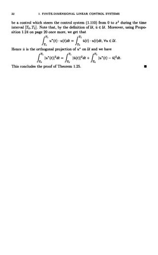 22 I. FINITE-DIMENSIONAL LINEAR CONTROL SYSTEMS
be a control which steers the control system (1.110) from 0 to x1 during the time
interval [TO, TI J. Note that, by the definition of U, u E U. Moreover, using Propo-
sition 1.24 on page 20 once more, we getI that
IT
1
u' (t) u(t)dt = T 1 u(t) u(t)dt, Vu E U.
o o
Hence u is the orthogonal projection of u' on U and we have
f
T1
IT.
TrTIu'(t)I2dt
= I u(t)I2dt +
J
Iu'(t) - u12dt.
o To
This concludes the proof of Theorem 1.25.
 