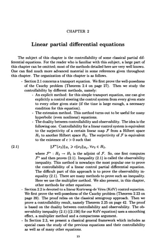 CHAPTER 2
Linear partial differential equations
The subject of this chapter is the controllability of some classical partial dif-
ferential equations. For the reader who is familiar with this subject, a large part of
this chapter can he omitted; most of the methods detailed here are very well known.
One can find much more advanced material in some references given throughout
this chapter. The organization of this chapter is as follows.
- Section 2.1 concerns a transport equation. We first prove the well-posedness
of the Cauchy problem (Theorem 2.4 on page 27). Then we study the
controllability by different methods, namely:
- An explicit method: for this simple transport equation, one can give
explicitly a control steering the control system from every given state
to every other given state (if the time is large enough, a necessary
condition for this equation).
- The extension method. This method turns out to be useful for many
hyperbolic (even nonlinear) equations.
- The duality between controllability and observability. The idea is the
following one. Controllability for a linear control system is equivalent
to the surjectivity of a certain linear map )c' from a Hilbert space
Hl to another Hilbert space H2. The surjectivity of F is equivalent
to the existence of c > 0 such that
(2.1) 11F (x2)11111 % cfIx2fI,i2, dx2 E H2.
where F : H2 - Hl is the adjoint of F. So, one first computes
F' and then proves (2.1). Inequality (2.1) is called the observability
inequality. This method is nowadays the most popular one to prove
the controllability of a linear control partial differential equation.
The difficult part of this approach is to prove the observability in-
equality (2.1). There are many methods to prove such an inequality.
Here we use the multiplier method. We also present, in this chapter,
other methods for other equations.
- Section 2.2 is devoted to a linear Korteweg-de Vries (KdV) control equation.
We first prove the well-posedness of the Cauchy problem (Theorem 2.23 on
page 39). The proof relies on the classical semigroup approach. Then we
prove a controllability result, namely Theorem 2.25 on page 42. The proof
is based on the duality between controllability and observability. The ob-
servability inequality (2.1) ((2.156) for our KdV equation) uses a smoothing
effect, a multiplier method and a compactness argument.
- In Section 2.3, we present a classical general framework which includes as
special cases the study of the previous equations and their controllability
as well as of many other equations.
23
 