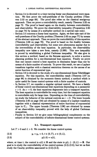 24 2. LINEAR PARTIAL DIFFERENTIAL EQUATIONS
Section 2.4 is devoted to a time-varying linear one-dimensional wave equa-
tion. We first prove the well-posedness of the Cauchy problem (Theo-
rem 2.53 on page 68). The proof also relies on the classical semigroup
approach. Then we prove a controllability result, namely Theorem 2.55 on
page 72. The proof is based again on the duality between controllability
and observability. We prove the observability inequality (Proposition 2.60
on page 74) by means of a multiplier method (in a special case only).
Section 2.5 concerns a linear heat equation. Again, we first take care of the
well-posedness of the Cauchy problem (Theorem 2.63 on page 77) by means
of the abstract approach. Then we prove the controllability of this equation
(Theorem 2.66 on page 79). The proof is based on the duality between
controllability and observability, but some new phenomena appear due to
the irreversibility of the heat equation. In particular, the observability
inequality now takes a new form, namely (2.398). This new inequality
is proved by establishing a global Carleman inequality. We also give in
this section a method, based on the flatness approach, to solve a motion
planning problem for a one-dimensional heat equation. Finally we prove
that one cannot control a heat equation in dimension larger than one by
means of a finite number of controls. To prove this result, we use a Laplace
transform together with a classical restriction theorem on the zeroes of an
entire function of exponential type.
Section 2.6 is devoted to the study of a one-dimensional linear Schrodinger
equation. For this equation, the controllability result (Theorem 2.87 on
page 96) is obtained by the moments theory method, a method which is
quite useful for linear control systems with a finite number of controls.
In Section 2.7, we consider a singular optimal control. We have a family
of linear control one-dimensional heat equations depending on a parameter
e > 0. As a -+ 0, the heat equations degenerate into a transport equation.
The heat equation is controllable for every time, but the transport equation
is controllable only for large time. Depending on the time of controllability,
we study the behavior of the optimal controls as e -+ 0. The lower bounds
(Theorem 2.95 on page 104) are obtained by means of a Laplace transform
together with a classical representation of entire functions of exponential
type in C+. The upper bounds (Theorem 2.96) are obtained by means
of an observability inequality proved with the help of global Carleman
inequalities.
Finally in Section 2.8 we give some bibliographical complements on the
subject of the controllability of infinite-dimensional linear control systems.
2.1. Transport equation
Let T > 0 and L > 0. We consider the linear control system
(2.2) yt + y= = 0, t E (0, T), X E (0, L),
(2.3) y(t, 0) = u(t),
where, at time t, the control is u(t) E R and the state is y(t, ) : (0, L) -+ R. Our
goal is to study the controllability of the control system (2.2)-(2.3); but let us first
study the Cauchy problem associated to (2.2)-(2.3).
 