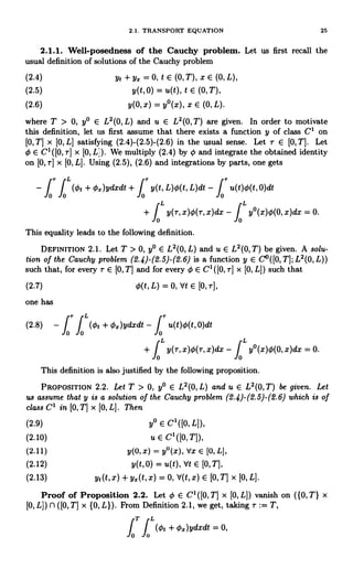 2.1. TRANSPORT EQUATION 25
2.1.1. Well-posedness of the Cauchy problem. Let us first recall the
usual definition of solutions of the Cauchy problem
(2.4) yt + Y. = 0, t E (0,T), X E (0,L),
(2.5) y(t,0) = u(t), t E (0,T),
(2.6) y(0, x) = y°(x), x E (0, L).
where T > 0, y° E L2(0,L) and u E L'(0, T) are given. In order to motivate
this definition, let us first assume that there exists a function y of class C' on
[0,T] x [0,L] satisfying (2.4)-(2.5)-(2.6) in the usual sense. Let r E 10,T). Let
4) E C'([O,r] x [0,L1). We multiply (2.4) by ¢ and integrate the obtained identity
on 10, r] x [0, L]. Using (2.5), (2.6) and integrations by parts, one gets
- J J (¢, + 4=)ydxdt + J y(t, L)O(t, L)dt - I u(t)4(t,0)dt
0 0 0 0
+ f t y(r, x)4)(r, x)dx - f t y°(x)4)(0, x)dx = 0.
0 0
This equality leads to the following definition.
DEFINITION 2.1. Let T > 0, y° E L2(0, L) and u E L2(0,T) be given. A solu-
tion of the Cauchy problem (2.4)-(2.5)-(2.6) is a function y E C°([0,T];L2(0,L))
such that, for every r E [0, T] and for every 4) E C' ([0, r] x [0, L]) such that
(2.7) 4)(t, L) = 0, Vt E [0, r],
one has
r t
u(t)¢(t, 0)dt
(2.8) - f fo (41 + 4=)ydxdt - f0'r
0
f t y(r, x)4)(r, x)dx - f t y°(x)0(0, x)dx = 0.
+
0 0
This definition is also justified by the following proposition.
PROPOSITION 2.2. Let T > 0, y° E L2(0, L) and u E L2(0,T) be given. Let
us assume that y is a solution of the Cauchy problem (2.4)-(2.5)-(2.6) which is of
class C' in [0, T] x [0, L]. Then
(2.9) y° E C1([O, L]),
(2.10) u E C1([O,T]),
(2.11) y(0, x) = y°(x), Vx E [0, L],
(2.12) y(t,0) = u(t), Vt E (0, T],
(2.13) yl (t, x) + yx(t, x) = 0, V(t, X) E (0, TJ x [0, L].
Proof of Proposition 2.2. Let 0 E C' ([0, T] x [0, L]) vanish on ({0, T} x
[0, L]) fl ([0, T] x {0, L}). From Definition 2.1, we get, taking r := T,
fT
J'(0, + 4x)ydxdt = 0,
0
 