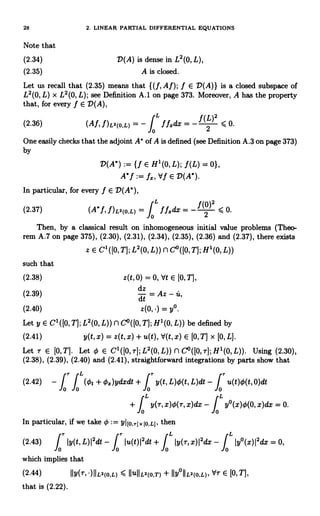 28 2. LINEAR PARTIAL DIFFERENTIAL EQUATIONS
Note that
(2.34) D(A) is dense in L2(0, L),
(2.35) A is closed.
Let us recall that (2.35) means that ((f,Af); f E D(A)} is a closed subspace of
L2(0, L) x L2(0, L); see Definition A.1 on page 373. Moreover, A has the property
that, for every f E D(A),
(2.36) (Af, f)L2(o,L) = - f L f fxdx = -
f (L)2
< 0.
2
One easily checks that the adjoint A' of A is defined (see Definition A.3 on page 373)
by
D(A*) := If E H1(0, L); f (L) = 0},
A'f := fs, Vf E D(A*)
In particular, for every f E D(A'),
(2.37) (A*f,f)L2(O.L)= f Lffsdx=-f(0)2
<0.
Then, by a classical result on inhomogeneous initial value problems (Theo-
rem A.7 on page 375), (2.30), (2.31), (2.34), (2.35), (2.36) and (2.37), there exists
z E C' ([0, T]; L2(0, L)) n C°([0,T]; H1(0, L))
such that
(2.38) z(t,0) = 0, Vt E [0, T],
(2.39)
dt
= Az - u,
(2.40) y°.
Let y E C1([0, T]; L2(0, L)) n C°([0,T]; H1(0, L)) be defined by
(2.41) y(t,x) = z(t,x)+u(t), `d(t,x) E [0, T] x [0,L].
Let r E [0, T]. Let 0 E C1([0, T]; L2(0, L)) n C°([0, r]; H1(0, L)). Using (2.30),
(2.38), (2.39), (2.40) and (2.41), straightforward integrations by parts show that
(2.42) -
fr
f L(Ot + cx)ydxdt + y(t, L)q5(t, L)dt -
fr
u(t)O(t, 0)dt
0 0 0
L
+ f y(T, x)c(r, x)dx - fL
y°(x)0(0, x)dx = 0.
0 0
In particular, if we take 0:= YI[o,rjx[o,Lj, then
(2.43) fr
Iy(t, L)I2dt - fr
Iu(t)12dt + f L L
Iy(r,x)I2dx - f Iy°(x)I2dx = 0,
0 0 0 0
which implies that
(2.44) II y(r,')IIL2(o,L) < IIUIILa(o,T) + IIy°IIL2(O,L), YT E [0,T],
that is (2.22).
 