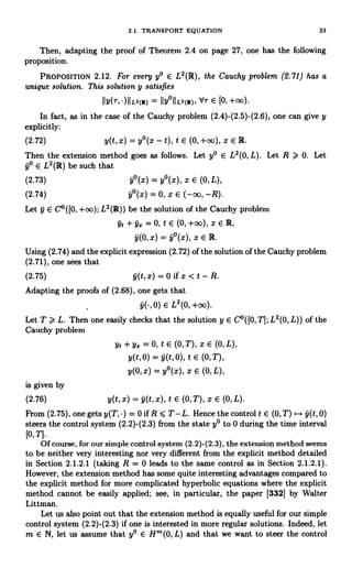 2.1. TRANSPORT EQUATION 33
Then, adapting the proof of Theorem 2.4 on page 27, one has the following
proposition.
PROPOSITION 2.12. For every y° E L2(R), the Cauchy problem (2.71) has a
unique solution. This solution y satisfies
IIy(r,.)IIL2(R) = IIy°IIL2(R), `d-r E [0,+00).
In fact, as in the case of the Cauchy problem (2.4)-(2.5)-(2.6), one can give y
explicitly:
(2.72) y(t, x) = y°(x - t), t E (0, +oc), x E R.
Then the extension method goes as follows. Let y° E L2 (0, L). Let R > 0. Let
y° E L2(R) be such that
(2.73) 9°(x) = y°(x), x E (0, L),
(2.74) y-(x) = 0, x E (-oo, -R).
Let y E C°([0, +oo); L2(IR)) be the solution of the Cauchy problem
yt+y== 0,tE(0,+00),xER,
9(0, x) = y°(x), x E R.
Using (2.74) and the explicit expression (2.72) of the solution of the Cauchy problem
(2.71), one sees that
(2.75) 9(t,x)=0ifx<t-R.
Adapting the proofs of (2.68), one gets that
E L2(0,+00).
Let T >, L. Then one easily checks that the solution y E C°([0, T]; L2(0, L)) of the
Cauchy problem
yt + Y. = 0, t E (0, T), X E (0, L),
y(t,0) = 9(t, 0), t E (0,T),
y(0, x) = y°(x), x E (0, L),
is given by
(2.76) y(t, x) = y(t, x), t E (0, T), X E (0, L).
From (2.75), one gets y(T, ) = 0 if R < T- L. Hence the control t E (0, T) ,-+ y(t, 0)
steers the control system (2.2)-(2.3) from the state y° to 0 during the time interval
[0,T].
Of course, for our simple control system (2.2)-(2.3), the extension method seems
to be neither very interesting nor very different from the explicit method detailed
in Section 2.1.2.1 (taking R = 0 leads to the same control as in Section 2.1.2.1).
However, the extension method has some quite interesting advantages compared to
the explicit method for more complicated hyperbolic equations where the explicit
method cannot be easily applied; see, in particular, the paper [332] by Walter
Littman.
Let us also point out that the extension method is equally useful for our simple
control system (2.2)-(2.3) if one is interested in more regular solutions. Indeed, let
m E N, let us assume that y° E Hm(0, L) and that we want to steer the control
 