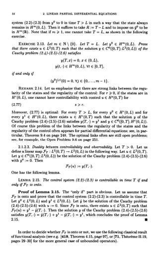 34 2. LINEAR PARTIAL DIFFERENTIAL EQUATIONS
system (2.2)-(2.3) from y° to 0 in time T > L in such a way that the state always
remains in H' (0, L). Then it suffices to take R := T - L and to impose on y° to be
in Ht(iR). Note that if m > 1, one cannot take T = L, as shown in the following
exercise.
EXERCISE 2.13. Let m E N  {0}. Let T = L. Let y° E Hm(O,L). Prove
that there exists u E L2(0,T) such that the solution y E Co Q0, T]; L'(0, L)) of the
Cauchy problem (2.4)-(2.5)-(2.6) satisfies
y(T, x) = 0, x E (0, L),
y(t, ) E H"'(0, L), Vt E [O,T],
if and only if
(y°)IWl(0) = 0, dj E {0, ... , m - 1}.
REMARK 2.14. Let us emphasize that there are strong links between the regu-
larity of the states and the regularity of the control: For r > 0, if the states are in
H''(0, L), one cannot have controllability with control u E H8(0, T) for
(2.77) s > r.
Moreover, (2.77) is optimal: For every T > L, for every y° E H'(0, L) and for
every yl E H''(0, L), there exists u E H''(O,T) such that the solution y of the
Cauchy problem (2.4)-(2.5)-(2.6) satisfies y(T, ) = yl and y E C°([0, T]; H''(0, L)).
Of course this problem of the links between the regularity of the states and the
regularity of the control often appears for partial differential equations; see, in par-
ticular, Theorem 9.4 on page 248. The optimal links often are still open problems;
see, for example, the Open Problem 9.6 on page 251.
2.1.2.3. Duality between controllability and observability. Let T > 0. Let us
define a linear map.FT : L2(0, T) L2(0, L) in the following way. Let u E L2(0, T).
Let y E C°([0, T]; L2(0, L)) be the solution of the Cauchy problem (2.4)-(2.5)-(2.6)
with y° := 0. Then
-17T(u) := y(T, )
One has the following lemma.
LEMMA 2.15. The control system (2.2)-(2.3) is controllable in time T if and
only if FT is onto.
Proof of Lemma 2.15. The "only if" part is obvious. Let us assume that
.PT is onto and prove that the control system (2.2)-(2.3) is controllable in time T.
Let y° E L2(0, L) and y' E L2(0, L). Let y be the solution of the Cauchy problem
(2.4)-(2.5)-(2.6) with u := 0. Since FT is onto, there exists u E L2(0,T) such that
.PT(u) = y' - y(T, ). Then the solution y of the Cauchy problem (2.4)-(2.5)-(2.6)
satisfies y(T, ) = y(T, ) + y' - y(T, ) = y', which concludes the proof of Lemma
2.15.
In order to decide whether FT is onto or not, we use the following classical result
of functional analysis (see e.g. [419, Theorem 4.15, page 97], or [71, Theoreme 11. 19,
pages 29-30] for the more general case of unbounded operators).
 