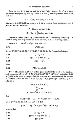 2.1. TRANSPORT EQUATION 35
PROPOSITION 2.16. Let HI and H2 be two Hilbert spaces. Let F be a linear
continuous map from HI into H2. Then F is onto if and only if there exists c > 0
such that
(2.78) 11F*(x2)11H, > c11x211H2, dx2 E H2.
Moreover, if (2.78) holds for some c > 0, there exists a linear continuous map
from H2 into HI such that
F 0 9(x2) = x2, dx2 E H2,
IIQ(x2)IIH, s 1 IIx211H2, dx2 E H2.
C
In control theory, inequality (2.78) is called an "observability inequality". In
order to apply this proposition, we make explicit FT in the following lemma.
LEMMA 2.17. Let zT E H1(0, L) be such that
(2.79) zT(L) = 0.
Let z E CI ([0, T]; L2(0, L)) n C°([0, T]; H1(0, L)) be the (unique) solution of
(2.80) z, + zx = 0,
(2.81) z(t, L) = 0, Vt E [0, T],
(2.82) z(T. ) = zT
Then
(2.83) FT(zT) = 0).
Proof of Lemma 2.17. Let us first point out that the proof of the existence
and uniqueness of z E C'([0,T];L2(0,L)) nC°([0,T];H'(0,L)) satisfying (2.80)
to (2.82) is the same as the proof of the existence and uniqueness of the solution
of (2.38) to (2.40). In fact, if z E C' ([0, T]; L2(0, L)) n Co([O, TI; H'(0, L)) is the
solution of
z(t, 0) = 0, Vt E [0, T[,
dt = Az,
dt
z(0, x) = zT (L - x), tlx E [0, L],
then
z(t, x) = z(T - t, L - x), V(t, X) E [0, T] x [0, L].
Let u E C2([0,T]) be such that u(0) = 0. Let
y E CI([O,T];L2(0,L))nC°([0,T];H1(0,L))
be such that
(2.84) yt + y= = 0,
(2.85) y(t,0) = u(t), Vt E [0, T],
(2.86) 0.
 