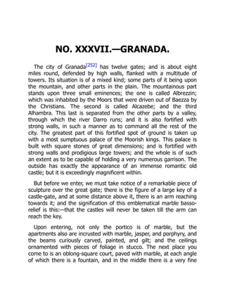 NO. XXXVII.—GRANADA.
The city of Granada[252] has twelve gates; and is about eight
miles round, defended by high walls, flanked with a multitude of
towers. Its situation is of a mixed kind; some parts of it being upon
the mountain, and other parts in the plain. The mountainous part
stands upon three small eminences; the one is called Albrezzin;
which was inhabited by the Moors that were driven out of Baezza by
the Christians. The second is called Alcazebe; and the third
Alhambra. This last is separated from the other parts by a valley,
through which the river Darro runs; and it is also fortified with
strong walls, in such a manner as to command all the rest of the
city. The greatest part of this fortified spot of ground is taken up
with a most sumptuous palace of the Moorish kings. This palace is
built with square stones of great dimensions; and is fortified with
strong walls and prodigious large towers; and the whole is of such
an extent as to be capable of holding a very numerous garrison. The
outside has exactly the appearance of an immense romantic old
castle; but it is exceedingly magnificent within.
But before we enter, we must take notice of a remarkable piece of
sculpture over the great gate; there is the figure of a large key of a
castle-gate, and at some distance above it, there is an arm reaching
towards it; and the signification of this emblematical marble basso-
relief is this:—that the castles will never be taken till the arm can
reach the key.
Upon entering, not only the portico is of marble, but the
apartments also are incrusted with marble, jasper, and porphyry, and
the beams curiously carved, painted, and gilt; and the ceilings
ornamented with pieces of foliage in stucco. The next place you
come to is an oblong-square court, paved with marble, at each angle
of which there is a fountain, and in the middle there is a very fine
 