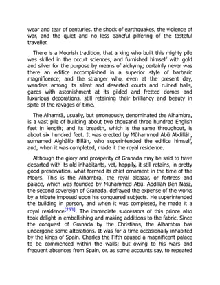 wear and tear of centuries, the shock of earthquakes, the violence of
war, and the quiet and no less baneful pilfering of the tasteful
traveller.
There is a Moorish tradition, that a king who built this mighty pile
was skilled in the occult sciences, and furnished himself with gold
and silver for the purpose by means of alchymy; certainly never was
there an edifice accomplished in a superior style of barbaric
magnificence; and the stranger who, even at the present day,
wanders among its silent and deserted courts and ruined halls,
gazes with astonishment at its gilded and fretted domes and
luxurious decorations, still retaining their brilliancy and beauty in
spite of the ravages of time.
The Alhamrā, usually, but erroneously, denominated the Alhambra,
is a vast pile of building about two thousand three hundred English
feet in length; and its breadth, which is the same throughout, is
about six hundred feet. It was erected by Mūhammed Abū Abdillāh,
surnamed Alghālib Billāh, who superintended the edifice himself,
and, when it was completed, made it the royal residence.
Although the glory and prosperity of Granada may be said to have
departed with its old inhabitants, yet, happily, it still retains, in pretty
good preservation, what formed its chief ornament in the time of the
Moors. This is the Alhambra, the royal alcazar, or fortress and
palace, which was founded by Mūhammed Abū. Abdillāh Ben Nasz,
the second sovereign of Granada, defrayed the expense of the works
by a tribute imposed upon his conquered subjects. He superintended
the building in person, and when it was completed, he made it a
royal residence[253]. The immediate successors of this prince also
took delight in embellishing and making additions to the fabric. Since
the conquest of Granada by the Christians, the Alhambra has
undergone some alterations. It was for a time occasionally inhabited
by the kings of Spain. Charles the Fifth caused a magnificent palace
to be commenced within the walls; but owing to his wars and
frequent absences from Spain, or, as some accounts say, to repeated
 