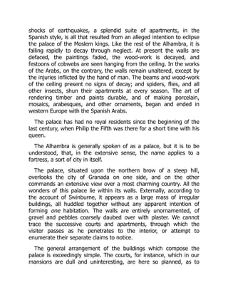 shocks of earthquakes, a splendid suite of apartments, in the
Spanish style, is all that resulted from an alleged intention to eclipse
the palace of the Moslem kings. Like the rest of the Alhambra, it is
falling rapidly to decay through neglect. At present the walls are
defaced, the paintings faded, the wood-work is decayed, and
festoons of cobwebs are seen hanging from the ceiling. In the works
of the Arabs, on the contrary, the walls remain unaltered, except by
the injuries inflicted by the hand of man. The beams and wood-work
of the ceiling present no signs of decay; and spiders, flies, and all
other insects, shun their apartments at every season. The art of
rendering timber and paints durable, and of making porcelain,
mosaics, arabesques, and other ornaments, began and ended in
western Europe with the Spanish Arabs.
The palace has had no royal residents since the beginning of the
last century, when Philip the Fifth was there for a short time with his
queen.
The Alhambra is generally spoken of as a palace, but it is to be
understood, that, in the extensive sense, the name applies to a
fortress, a sort of city in itself.
The palace, situated upon the northern brow of a steep hill,
overlooks the city of Granada on one side, and on the other
commands an extensive view over a most charming country. All the
wonders of this palace lie within its walls. Externally, according to
the account of Swinburne, it appears as a large mass of irregular
buildings, all huddled together without any apparent intention of
forming one habitation. The walls are entirely unornamented, of
gravel and pebbles coarsely daubed over with plaster. We cannot
trace the successive courts and apartments, through which the
visiter passes as he penetrates to the interior, or attempt to
enumerate their separate claims to notice.
The general arrangement of the buildings which compose the
palace is exceedingly simple. The courts, for instance, which in our
mansions are dull and uninteresting, are here so planned, as to
 