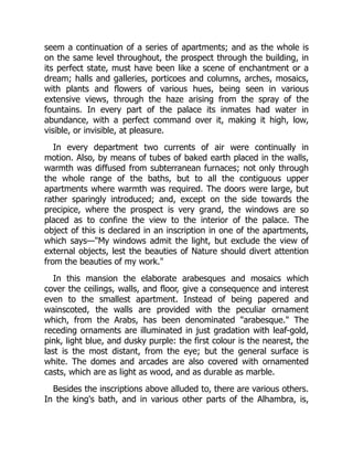 seem a continuation of a series of apartments; and as the whole is
on the same level throughout, the prospect through the building, in
its perfect state, must have been like a scene of enchantment or a
dream; halls and galleries, porticoes and columns, arches, mosaics,
with plants and flowers of various hues, being seen in various
extensive views, through the haze arising from the spray of the
fountains. In every part of the palace its inmates had water in
abundance, with a perfect command over it, making it high, low,
visible, or invisible, at pleasure.
In every department two currents of air were continually in
motion. Also, by means of tubes of baked earth placed in the walls,
warmth was diffused from subterranean furnaces; not only through
the whole range of the baths, but to all the contiguous upper
apartments where warmth was required. The doors were large, but
rather sparingly introduced; and, except on the side towards the
precipice, where the prospect is very grand, the windows are so
placed as to confine the view to the interior of the palace. The
object of this is declared in an inscription in one of the apartments,
which says—"My windows admit the light, but exclude the view of
external objects, lest the beauties of Nature should divert attention
from the beauties of my work."
In this mansion the elaborate arabesques and mosaics which
cover the ceilings, walls, and floor, give a consequence and interest
even to the smallest apartment. Instead of being papered and
wainscoted, the walls are provided with the peculiar ornament
which, from the Arabs, has been denominated "arabesque." The
receding ornaments are illuminated in just gradation with leaf-gold,
pink, light blue, and dusky purple: the first colour is the nearest, the
last is the most distant, from the eye; but the general surface is
white. The domes and arcades are also covered with ornamented
casts, which are as light as wood, and as durable as marble.
Besides the inscriptions above alluded to, there are various others.
In the king's bath, and in various other parts of the Alhambra, is,
 