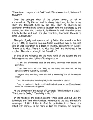 "There is no conqueror but God;" and "Glory to our Lord, Sultan Abū
Abdallāh!"
Over the principal door of the golden saloon, or hall of
ambassadors: "By the sun and its rising brightness; by the moon,
when she followeth him; by the day, when he showeth his
splendour; by the night, when it covereth him into darkness; by the
heaven, and Him who created it; by the earth, and Him who spread
it forth; by the soul, and Him who completely formed it: there is no
other God but God."
The gate of judgment was erected by Sultan Abu Yusuff, A. H. 749.
or A. D. 1348, as appears from an Arabic inscription over it. On each
side of that inscription is a block of marble, containing (in Arabic)
"Praise be to God. There is no God but God, and Mahomet is his
prophet. There is no strength but from God."
In one of the windows on the right hand of the saloon are the
following verses, descriptive of its elegance:—
"I am the ornamented seat of the bride, endowed with beauty and
perfection.
"Dost thou doubt it? Look, then, at this basin, and thou wilt be fully
convinced of the truth of my assertion.
"Regard, also, my tiara; thou wilt find it resembling that of the crescent
moon.
"And Ibn Nasr is the sun of my orb, in the splendour of beauty.
"May he continue in the (noon-tide) altitude of glory, secure (from change)
whilst the sun sets and disappears."
At the entrance of the tower of Comares: "The kingdom is God's;"
"The tower is God's;" "Durability is God's."
In the middle of the golden saloon: "There is no God but God, the
Sovereign, the True, the Manifest. Muhamud is the just, the faithful
messenger of God. I flee to God for protection from Satan: the
pelted with stones.. In the name of God the merciful, the forgiving;
 