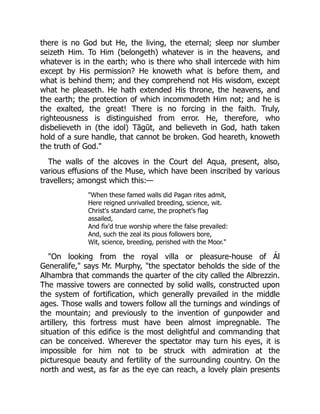there is no God but He, the living, the eternal; sleep nor slumber
seizeth Him. To Him (belongeth) whatever is in the heavens, and
whatever is in the earth; who is there who shall intercede with him
except by His permission? He knoweth what is before them, and
what is behind them; and they comprehend not His wisdom, except
what he pleaseth. He hath extended His throne, the heavens, and
the earth; the protection of which incommodeth Him not; and he is
the exalted, the great! There is no forcing in the faith. Truly,
righteousness is distinguished from error. He, therefore, who
disbelieveth in (the idol) Tāgūt, and believeth in God, hath taken
hold of a sure handle, that cannot be broken. God heareth, knoweth
the truth of God."
The walls of the alcoves in the Court del Aqua, present, also,
various effusions of the Muse, which have been inscribed by various
travellers; amongst which this:—
"When these famed walls did Pagan rites admit,
Here reigned unrivalled breeding, science, wit.
Christ's standard came, the prophet's flag
assailed,
And fix'd true worship where the false prevailed:
And, such the zeal its pious followers bore,
Wit, science, breeding, perished with the Moor."
"On looking from the royal villa or pleasure-house of Ál
Generalife," says Mr. Murphy, "the spectator beholds the side of the
Alhambra that commands the quarter of the city called the Albrezzin.
The massive towers are connected by solid walls, constructed upon
the system of fortification, which generally prevailed in the middle
ages. Those walls and towers follow all the turnings and windings of
the mountain; and previously to the invention of gunpowder and
artillery, this fortress must have been almost impregnable. The
situation of this edifice is the most delightful and commanding that
can be conceived. Wherever the spectator may turn his eyes, it is
impossible for him not to be struck with admiration at the
picturesque beauty and fertility of the surrounding country. On the
north and west, as far as the eye can reach, a lovely plain presents
 