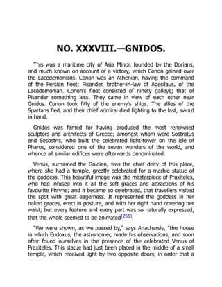 NO. XXXVIII.—GNIDOS.
This was a maritime city of Asia Minor, founded by the Dorians,
and much known on account of a victory, which Conon gained over
the Lacedemonians. Conon was an Athenian, having the command
of the Persian fleet; Pisander, brother-in-law of Agesilaus, of the
Lacedemonian. Conon's fleet consisted of ninety galleys; that of
Pisander something less. They came in view of each other near
Gnidos. Conon took fifty of the enemy's ships. The allies of the
Spartans fled, and their chief admiral died fighting to the last, sword
in hand.
Gnidos was famed for having produced the most renowned
sculptors and architects of Greece; amongst whom were Sostratus
and Sesostris, who built the celebrated light-tower on the isle of
Pharos, considered one of the seven wonders of the world, and
whence all similar edifices were afterwards denominated.
Venus, surnamed the Gnidian, was the chief deity of this place,
where she had a temple, greatly celebrated for a marble statue of
the goddess. This beautiful image was the masterpiece of Praxiteles,
who had infused into it all the soft graces and attractions of his
favourite Phryne; and it became so celebrated, that travellers visited
the spot with great eagerness. It represented the goddess in her
naked graces, erect in posture, and with her right hand covering her
waist; but every feature and every part was so naturally expressed,
that the whole seemed to be animated[255].
"We were shown, as we passed by," says Anacharsis, "the house
in which Eudoxus, the astronomer, made his observations; and soon
after found ourselves in the presence of the celebrated Venus of
Praxiteles. This statue had just been placed in the middle of a small
temple, which received light by two opposite doors, in order that a
 
