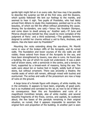 gentle light might fall on it on every side. But how may it be possible
to describe the surprise we felt at the first view, and the illusions,
which quickly followed! We lent our feelings to the marble, and
seemed to hear it sigh. Two pupils of Praxiteles, who had lately
arrived from Athens to study this masterpiece, pointed out to us the
beauties, of which we felt the effect without penetrating the cause.
Among the by-standers, one said,—'Venus has forsaken Olympus,
and come down to dwell among us.' Another said,—'If Juno and
Minerva should now behold her, they would no more complain of the
judgment of Paris:' and a third exclaimed,—'The goddess formerly
deigned to exhibit her charms without a veil to Paris, Anchises, and
Adonis. Has she been seen by Praxiteles?'"
Mounting the rocks extending along the sea-shore, Mr. Morritt
came in view of the broken cliffs of the Acropolis, and its ruined
walls. The foundation and lower courses of the city walls are still
visible; these extend from those of the Acropolis to the sea, and
have been strengthened by towers, now also in ruins. He found also
a building, the use of which he could not understand. It was a plain
wall of brown stone, with a semicircle in the centre, and a terrace in
front, supported by a breast-work of masonry, facing the sea. The
walls were about ten or twelve feet in height, solidly built of hewn
stone, but without ornament. There was anciently a theatre; the
marble seats of which still remain, although mixed with bushes and
overturned. The arches and walls of the proscenium are now a heap
of ruins on the ground.
A large torso of a female figure with drapery, of white marble, lies
in the orchestra. It appears to have been, originally, of good work;
but is so mutilated and corroded by the air, as now to be of little or
no consequence. Near this are foundations and ruins of a
magnificent Corinthian temple, also of white marble; and several
beautiful fragments of the frieze, cornice, and capitals, lie scattered
about; the few bases of the peristyle remaining in their original
situation, so ruined, that it appears impossible to ascertain the
original form and proportion of the building. In another part is seen
 