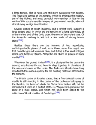 a large temple, also in ruins, and still more overgrown with bushes.
The frieze and cornice of this temple, which lie amongst the rubbish,
are of the highest and most beautiful workmanship. A little to the
north of this stood a smaller temple, of grey veined marble, whereof
almost every vestige is obliterated.
Several arches of rough masonry, and a breast-work, support a
large square area, in which are the remains of a long colonnade, of
white marble, and of the Doric order, the ruins of an ancient stoa. Of
the Acropolis nothing is left but a few walls of strong brown
stone[256].
Besides these there are the remains of two aqueducts;
undistinguishable pieces of wall, some three, some five, eight, ten
feet from the ground; columns plain, and fluted; a few small octagon
altars, and heaps of stones. Along the sea-shore lie pieces of black
marble[257].
Whenever the ground is clear[258], it is ploughed by the peasantry
around, who frequently stop here for days together, in chambers of
the ruins and caves of the rocks. The Turks and Greeks have long
resorted thither, as to a quarry, for the building materials afforded by
the remains.
The British consul at Rhodes states, that a fine colossal statue of
marble is still standing in the centre of the orchestra belonging to
the theatre, the head of which the Turks have broken off; but he
remembers it when in a perfect state. Mr. Walpole brought away the
torso of a male statue, and which has since been added to the
collection of Greek marbles at Cambridge[259].
 