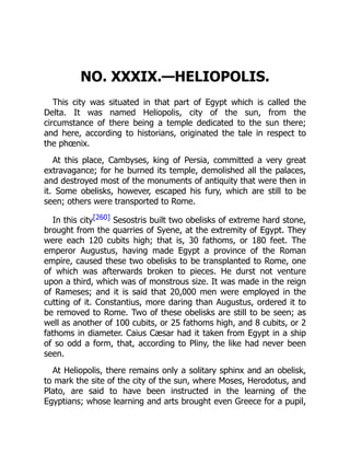 NO. XXXIX.—HELIOPOLIS.
This city was situated in that part of Egypt which is called the
Delta. It was named Heliopolis, city of the sun, from the
circumstance of there being a temple dedicated to the sun there;
and here, according to historians, originated the tale in respect to
the phœnix.
At this place, Cambyses, king of Persia, committed a very great
extravagance; for he burned its temple, demolished all the palaces,
and destroyed most of the monuments of antiquity that were then in
it. Some obelisks, however, escaped his fury, which are still to be
seen; others were transported to Rome.
In this city[260] Sesostris built two obelisks of extreme hard stone,
brought from the quarries of Syene, at the extremity of Egypt. They
were each 120 cubits high; that is, 30 fathoms, or 180 feet. The
emperor Augustus, having made Egypt a province of the Roman
empire, caused these two obelisks to be transplanted to Rome, one
of which was afterwards broken to pieces. He durst not venture
upon a third, which was of monstrous size. It was made in the reign
of Rameses; and it is said that 20,000 men were employed in the
cutting of it. Constantius, more daring than Augustus, ordered it to
be removed to Rome. Two of these obelisks are still to be seen; as
well as another of 100 cubits, or 25 fathoms high, and 8 cubits, or 2
fathoms in diameter. Caius Cæsar had it taken from Egypt in a ship
of so odd a form, that, according to Pliny, the like had never been
seen.
At Heliopolis, there remains only a solitary sphinx and an obelisk,
to mark the site of the city of the sun, where Moses, Herodotus, and
Plato, are said to have been instructed in the learning of the
Egyptians; whose learning and arts brought even Greece for a pupil,
 