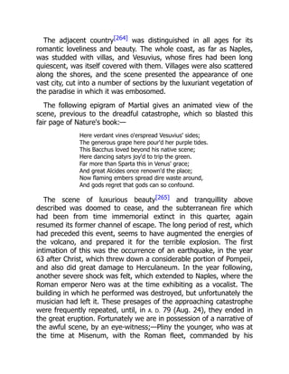 The adjacent country[264] was distinguished in all ages for its
romantic loveliness and beauty. The whole coast, as far as Naples,
was studded with villas, and Vesuvius, whose fires had been long
quiescent, was itself covered with them. Villages were also scattered
along the shores, and the scene presented the appearance of one
vast city, cut into a number of sections by the luxuriant vegetation of
the paradise in which it was embosomed.
The following epigram of Martial gives an animated view of the
scene, previous to the dreadful catastrophe, which so blasted this
fair page of Nature's book:—
Here verdant vines o'erspread Vesuvius' sides;
The generous grape here pour'd her purple tides.
This Bacchus loved beyond his native scene;
Here dancing satyrs joy'd to trip the green.
Far more than Sparta this in Venus' grace;
And great Alcides once renown'd the place;
Now flaming embers spread dire waste around,
And gods regret that gods can so confound.
The scene of luxurious beauty[265] and tranquillity above
described was doomed to cease, and the subterranean fire which
had been from time immemorial extinct in this quarter, again
resumed its former channel of escape. The long period of rest, which
had preceded this event, seems to have augmented the energies of
the volcano, and prepared it for the terrible explosion. The first
intimation of this was the occurrence of an earthquake, in the year
63 after Christ, which threw down a considerable portion of Pompeii,
and also did great damage to Herculaneum. In the year following,
another severe shock was felt, which extended to Naples, where the
Roman emperor Nero was at the time exhibiting as a vocalist. The
building in which he performed was destroyed, but unfortunately the
musician had left it. These presages of the approaching catastrophe
were frequently repeated, until, in A. D. 79 (Aug. 24), they ended in
the great eruption. Fortunately we are in possession of a narrative of
the awful scene, by an eye-witness;—Pliny the younger, who was at
the time at Misenum, with the Roman fleet, commanded by his
 