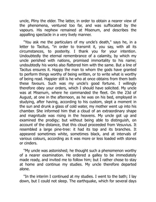 uncle, Pliny the elder. The latter, in order to obtain a nearer view of
the phenomena, ventured too far, and was suffocated by the
vapours. His nephew remained at Misenum, and describes the
appalling spectacle in a very lively manner.
"You ask me the particulars of my uncle's death," says he, in a
letter to Tacitus, "in order to transmit it, you say, with all its
circumstances, to posterity. I thank you for your intention.
Undoubtedly the eternal remembrance of a calamity, by which my
uncle perished with nations, promised immortality to his name;
undoubtedly his works also flattered him with the same. But a line of
Tacitus ensures it. Happy the man to whom the gods have granted
to perform things worthy of being written, or to write what is worthy
of being read. Happier still is he who at once obtains from them both
these favours. Such was my uncle's good fortune. I willingly
therefore obey your orders, which I should have solicited. My uncle
was at Misenum, where he commanded the fleet. On the 23d of
August, at one in the afternoon, as he was on his bed, employed in
studying, after having, according to his custom, slept a moment in
the sun and drunk a glass of cold water, my mother went up into his
chamber. She informed him that a cloud of an extraordinary shape
and magnitude was rising in the heavens. My uncle got up and
examined the prodigy; but without being able to distinguish, on
account of the distance, that this cloud proceeded from Vesuvius. It
resembled a large pine-tree: it had its top and its branches. It
appeared sometimes white, sometimes black, and at intervals of
various colours, according as it was more or less loaded with stones
or cinders.
"My uncle was astonished; he thought such a phenomenon worthy
of a nearer examination. He ordered a galley to be immediately
made ready, and invited me to follow him; but I rather chose to stay
at home and continue my studies. My uncle therefore departed
alone.
"In the interim I continued at my studies. I went to the bath; I lay
down, but I could not sleep. The earthquake, which for several days
 