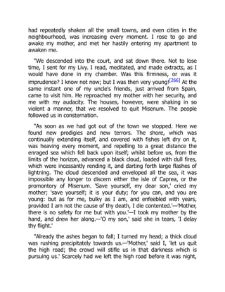 had repeatedly shaken all the small towns, and even cities in the
neighbourhood, was increasing every moment. I rose to go and
awake my mother, and met her hastily entering my apartment to
awaken me.
"We descended into the court, and sat down there. Not to lose
time, I sent for my Livy. I read, meditated, and made extracts, as I
would have done in my chamber. Was this firmness, or was it
imprudence? I know not now; but I was then very young![266] At the
same instant one of my uncle's friends, just arrived from Spain,
came to visit him. He reproached my mother with her security, and
me with my audacity. The houses, however, were shaking in so
violent a manner, that we resolved to quit Misenum. The people
followed us in consternation.
"As soon as we had got out of the town we stopped. Here we
found new prodigies and new terrors. The shore, which was
continually extending itself, and covered with fishes left dry on it,
was heaving every moment, and repelling to a great distance the
enraged sea which fell back upon itself; whilst before us, from the
limits of the horizon, advanced a black cloud, loaded with dull fires,
which were incessantly rending it, and darting forth large flashes of
lightning. The cloud descended and enveloped all the sea, it was
impossible any longer to discern either the isle of Caprea, or the
promontory of Misenum. 'Save yourself, my dear son,' cried my
mother; 'save yourself; it is your duty; for you can, and you are
young: but as for me, bulky as I am, and enfeebled with years,
provided I am not the cause of thy death, I die contented.'—'Mother,
there is no safety for me but with you.'—I took my mother by the
hand, and drew her along.—'O my son,' said she in tears, 'I delay
thy flight.'
"Already the ashes began to fall; I turned my head; a thick cloud
was rushing precipitately towards us.—'Mother,' said I, 'let us quit
the high road; the crowd will stifle us in that darkness which is
pursuing us.' Scarcely had we left the high road before it was night,
 