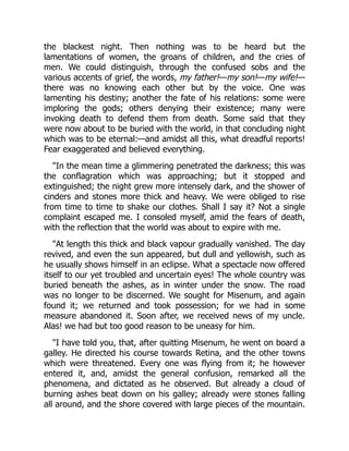 the blackest night. Then nothing was to be heard but the
lamentations of women, the groans of children, and the cries of
men. We could distinguish, through the confused sobs and the
various accents of grief, the words, my father!—my son!—my wife!—
there was no knowing each other but by the voice. One was
lamenting his destiny; another the fate of his relations: some were
imploring the gods; others denying their existence; many were
invoking death to defend them from death. Some said that they
were now about to be buried with the world, in that concluding night
which was to be eternal:—and amidst all this, what dreadful reports!
Fear exaggerated and believed everything.
"In the mean time a glimmering penetrated the darkness; this was
the conflagration which was approaching; but it stopped and
extinguished; the night grew more intensely dark, and the shower of
cinders and stones more thick and heavy. We were obliged to rise
from time to time to shake our clothes. Shall I say it? Not a single
complaint escaped me. I consoled myself, amid the fears of death,
with the reflection that the world was about to expire with me.
"At length this thick and black vapour gradually vanished. The day
revived, and even the sun appeared, but dull and yellowish, such as
he usually shows himself in an eclipse. What a spectacle now offered
itself to our yet troubled and uncertain eyes! The whole country was
buried beneath the ashes, as in winter under the snow. The road
was no longer to be discerned. We sought for Misenum, and again
found it; we returned and took possession; for we had in some
measure abandoned it. Soon after, we received news of my uncle.
Alas! we had but too good reason to be uneasy for him.
"I have told you, that, after quitting Misenum, he went on board a
galley. He directed his course towards Retina, and the other towns
which were threatened. Every one was flying from it; he however
entered it, and, amidst the general confusion, remarked all the
phenomena, and dictated as he observed. But already a cloud of
burning ashes beat down on his galley; already were stones falling
all around, and the shore covered with large pieces of the mountain.
 