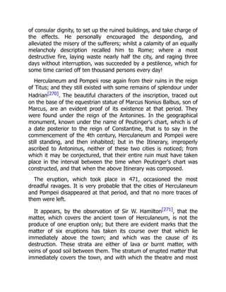 of consular dignity, to set up the ruined buildings, and take charge of
the effects. He personally encouraged the desponding, and
alleviated the misery of the sufferers; whilst a calamity of an equally
melancholy description recalled him to Rome; where a most
destructive fire, laying waste nearly half the city, and raging three
days without interruption, was succeeded by a pestilence, which for
some time carried off ten thousand persons every day!
Herculaneum and Pompeii rose again from their ruins in the reign
of Titus; and they still existed with some remains of splendour under
Hadrian[270]. The beautiful characters of the inscription, traced out
on the base of the equestrian statue of Marcus Nonius Balbus, son of
Marcus, are an evident proof of its existence at that period. They
were found under the reign of the Antonines. In the geographical
monument, known under the name of Peutinger's chart, which is of
a date posterior to the reign of Constantine, that is to say in the
commencement of the 4th century, Herculaneum and Pompeii were
still standing, and then inhabited; but in the Itinerary, improperly
ascribed to Antoninus, neither of these two cities is noticed; from
which it may be conjectured, that their entire ruin must have taken
place in the interval between the time when Peutinger's chart was
constructed, and that when the above Itinerary was composed.
The eruption, which took place in 471, occasioned the most
dreadful ravages. It is very probable that the cities of Herculaneum
and Pompeii disappeared at that period, and that no more traces of
them were left.
It appears, by the observation of Sir W. Hamilton[271], that the
matter, which covers the ancient town of Herculaneum, is not the
produce of one eruption only; but there are evident marks that the
matter of six eruptions has taken its course over that which lie
immediately above the town; and which was the cause of its
destruction. These strata are either of lava or burnt matter, with
veins of good soil between them. The stratum of erupted matter that
immediately covers the town, and with which the theatre and most
 