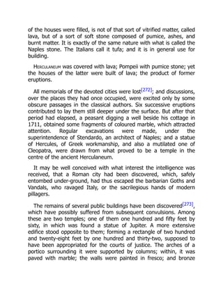 of the houses were filled, is not of that sort of vitrified matter, called
lava, but of a sort of soft stone composed of pumice, ashes, and
burnt matter. It is exactly of the same nature with what is called the
Naples stone. The Italians call it tufa; and it is in general use for
building.
Herculaneum was covered with lava; Pompeii with pumice stone; yet
the houses of the latter were built of lava; the product of former
eruptions.
All memorials of the devoted cities were lost[272]; and discussions,
over the places they had once occupied, were excited only by some
obscure passages in the classical authors. Six successive eruptions
contributed to lay them still deeper under the surface. But after that
period had elapsed, a peasant digging a well beside his cottage in
1711, obtained some fragments of coloured marble, which attracted
attention. Regular excavations were made, under the
superintendence of Stendardo, an architect of Naples; and a statue
of Hercules, of Greek workmanship, and also a mutilated one of
Cleopatra, were drawn from what proved to be a temple in the
centre of the ancient Herculaneum.
It may be well conceived with what interest the intelligence was
received, that a Roman city had been discovered, which, safely
entombed under-ground, had thus escaped the barbarian Goths and
Vandals, who ravaged Italy, or the sacrilegious hands of modern
pillagers.
The remains of several public buildings have been discovered[273],
which have possibly suffered from subsequent convulsions. Among
these are two temples; one of them one hundred and fifty feet by
sixty, in which was found a statue of Jupiter. A more extensive
edifice stood opposite to them; forming a rectangle of two hundred
and twenty-eight feet by one hundred and thirty-two, supposed to
have been appropriated for the courts of justice. The arches of a
portico surrounding it were supported by columns; within, it was
paved with marble; the walls were painted in fresco; and bronze
 