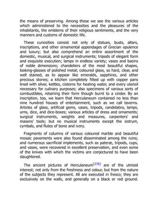 the means of preserving. Among these we see the various articles
which administered to the necessities and the pleasures of the
inhabitants, the emblems of their religious sentiments, and the very
manners and customs of domestic life.
These curiosities consist not only of statues, busts, altars,
inscriptions, and other ornamental appendages of Grecian opulence
and luxury; but also comprehend an entire assortment of the
domestic, musical, and surgical instruments; tripods of elegant form
and exquisite execution; lamps in endless variety; vases and basins
of noble dimensions; chandeliers of the most beautiful shapes,
looking-glasses of polished metal; coloured glass, so hard, clear, and
well stained, as to appear like emeralds, sapphires, and other
precious stones; a kitchen completely fitted up with copper pans
lined with silver, kettles, cisterns for heating water, and every utensil
necessary for culinary purposes; also specimens of various sorts of
combustibles, retaining their form though burnt to a cinder. By an
inscription, too, we learn that Herculaneum contained no less than
nine hundred houses of entertainment, such as we call taverns.
Articles of glass, artificial gems, vases, tripods, candelabra, lamps,
urns, dice, and dice-boxes; various articles of dress and ornaments;
surgical instruments, weights and measures, carpenters' and
masons' tools; but no musical instruments except the sistrum,
cymbals, and flutes of bone and ivory.
Fragments of columns of various coloured marble and beautiful
mosaic pavements were also found disseminated among the ruins;
and numerous sacrificial implements, such as pateræ, tripods, cups,
and vases, were recovered in excellent preservation, and even some
of the knives with which the victims are conjectured to have been
slaughtered.
The ancient pictures of Herculaneum[276] are of the utmost
interest; not only from the freshness and colour, but from the nature
of the subjects they represent. All are executed in fresco; they are
exclusively on the walls, and generally on a black or red ground.
 