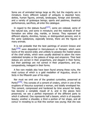 Some are of animated beings large as life; but the majority are in
miniature. Every different subject of antiquity is depicted here;
deities, human figures, animals, landscapes, foreign and domestic,
and a variety of grotesque beings; sports and pastimes, theatrical
performances, sacrifices, all enter the catalogue.
In regard to the statues found[277], some are colossal, some of
the natural size, and some in miniature; and the materials of their
formation are either clay, marble, or bronze. They represent all
different objects, divinities, heroes, or distinguished persons; and in
the same substances, especially bronze, there are the figures of
many animals.
It is not probable that the best paintings of ancient Greece and
Italy[278] were deposited in Herculaneum or Pompeii, which were
towns of the second order, and unlikely to possess the master-pieces
of the chief artists, which were usually destined to adorn the more
celebrated temples or the palaces of kings and emperors. Their best
statues are correct in their proportions, and elegant in their forms;
but their paintings are not correct in their proportions, and are,
comparatively, inelegant in their forms.
A few rare medals also have been found among these ruins, the
most curious of which is a gold medallion of Augustus, struck in
Sicily in the fifteenth year of his reign.
Nor must we omit one of the greatest curiosities, preserved at
Portici[279]. This consists of a cement of cinders, which in one of the
eruptions of Vesuvius surprised a woman, and totally enveloped her.
This cement, compressed and hardened by time around her body,
has become a complete mould of it, and in the pieces here
preserved, we see a perfect impression of the different parts to
which it adhered. One represents half a bosom, which is of exquisite
beauty; another a shoulder, a third a portion of her shape, and all
concur in revealing to us that this woman was young; that she was
 