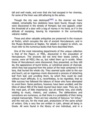 tall and well made, and even that she had escaped in her chemise,
for some of the linen was still adhering to the ashes.
Though the city was destroyed[280] in the manner we have
related, remarkably few skeletons have been found, though many
were discovered in the streets of Pompeii; but one appears under
the threshold of a door with a bag of money in his hand, as if in the
attitude of escaping, leaving its impression in the surrounding
volcanic matter.
These and other valuable antiquities are preserved in the museum
at Portici, which occupies the site of ancient Herculaneum, and in
the Museo Borbonico at Naples. For details in respect to which, we
must refer to the numerous books that have described them.
One of the most interesting departments of this unique collection
is that of the Papyri, or MSS., discovered in the excavation of
Herculaneum. The ancients did not bind their books (which, of
course, were all MSS.) like us, but rolled them up in scrolls. When
those of Herculaneum were discovered, they presented, as they still
do, the appearance of burnt bricks, or cylindrical pieces of charcoal,
which they had acquired from the action of the heat contained in the
lava, that buried the whole city. They seemed quite solid to the eye
and touch; yet an ingenious monk discovered a process of detaching
leaf from leaf, and unrolling them, by which they could be read
without much difficulty. It is, nevertheless, to be regretted, that so
little success has followed the labours of those who have attempted
to unrol them. Some portions, however, have been unrolled, and the
titles of about 400 of the least injured have been read. They are, for
the most part, of little importance; but all entirely new, and chiefly
relating to music, rhetoric, and cookery. The obliterations and
corrections are numerous, so that there is a probability of their being
original manuscripts. There are two volumes of Epicurus "on Virtue,"
and the rest are, for the most part, productions of the same school
of writers. Only a very few are written in Latin, almost all being in
Greek. All were found in the library of one individual, and in a
 